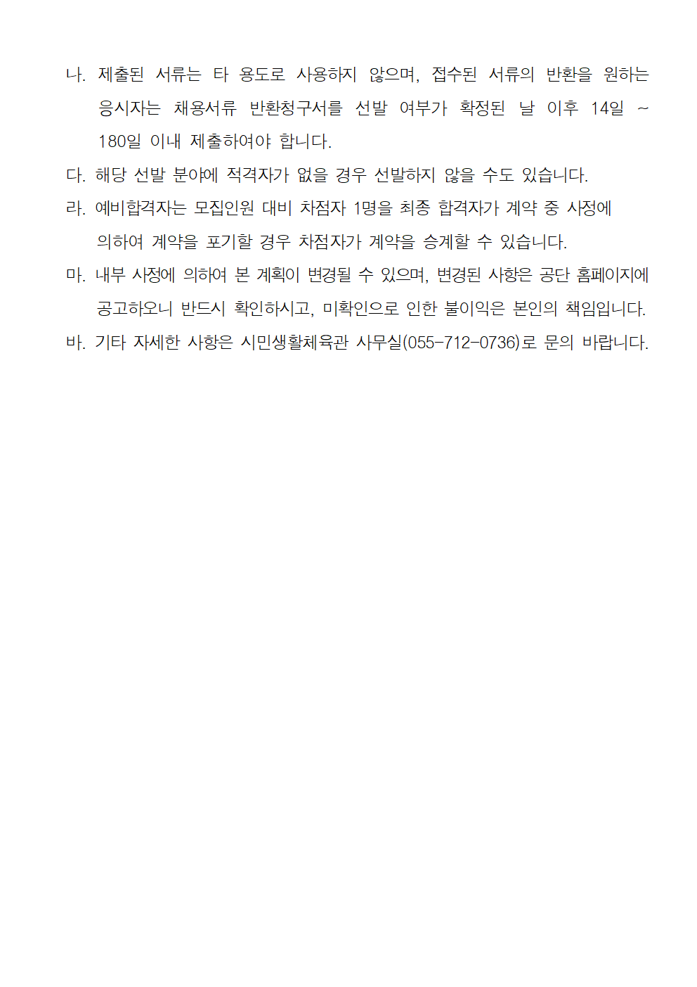 나. 제출된 서류는 타 용도로 사용하지 않으며, 접수된 서류의 반환을 원하는 응시자는 채용서류 반환청구서를 선발 여부가 확정된 날 이후 14일 ~ 180일 이내 제출하여야 합니다. 다. 해당 선발 분야에 적격자가 없을 경우 선발하지 않을 수도 있습니다. 라. 예비합격자는 모집인원 대비 차점자 1명을 최종 합격자가 계약 중 사정에 의하여 계약을 포기할 경우 차점자가 계약을 승계할 수 있습니다. 마. 내부 사정에 의하여 본 계획이 변경될 수 있으며, 변경된 사항은 공단 홈페이지에 공고하오니 반드시 확인하시고, 미확인으로 인한 불이익은 본인의 책임입니다. 바. 기타 자세한 사항은 시민생활체육관 사무실(055-712-0736)로 문의 바랍니다. 2024년 시민생활체육관 프로그램 도급강사 공개모집 공고