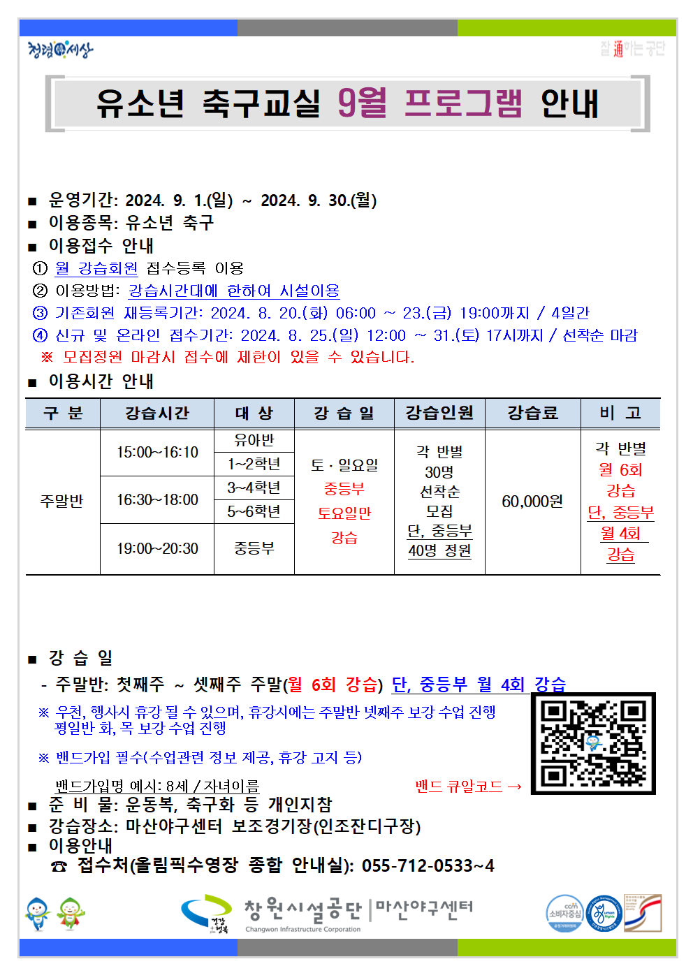 청령세상 유소년 축구교실 9월 프로그램 안내 ■ 운영기간: 2024. 9. 1.(일) ~ 2024. 9. 30.(월) 이용종목: 유소년 축구 ■ 이용접수 안내 ①월 강습회원 접수등록 이용 ② 이용방법: 강습시간대에 한하여 시설이용 ③ 기존회원 재등록기간: 2024. 8. 20.(화) 06:00 ~ 23.(금) 19:00까지/4일간 ④ 신규 및 온라인 접수기간: 2024. 8. 25.(일) 12:00~31.(토) 17시까지/선착순 마감 ※ 모집정원 마감시 접수에 제한이 있을 수 있습니다. ■ 이용시간 안내 구분 강습시간 대상 강습일 강습인원 강습료 비고 유아빈 1~2학년 15:00~16:10 각 반별 주말반 16:30~18:00 3~4학년 5~6학년 토·일요일 중등부 토요일팬 강습 19:00~20:30 중등부 30명 선착순 모집 단, 중등부 40명 정원 60,000원 각 반별 월 6회 강습 단, 중등부 월 4회 ■강습일 주말반: 첫째주~ 셋째주 주말(월 6회 강습) 단, 중등부 월 4회 강습 ※ 우천, 행사시 휴강 될 수 있으며, 휴강시에는 주말반 넷째주 보강 수업 진행 평일반 화, 목 보강 수업 진행 ※ 밴드가입 필수(수업관련 정보 제공, 휴강 고지 등) 밴드가입명 예시: 8세/자녀이름 ■ 준비물: 운동복, 축구화 등 개인지참 ■ 강습 장소: 마산야구센터 보조경기장(인조잔디구장) 이용안내 ■ 접수처(올림픽 밴드 큐알코드- 수영장 종합 안내실): 055-712-0533~4 창원시설공단 | 마산야구센터