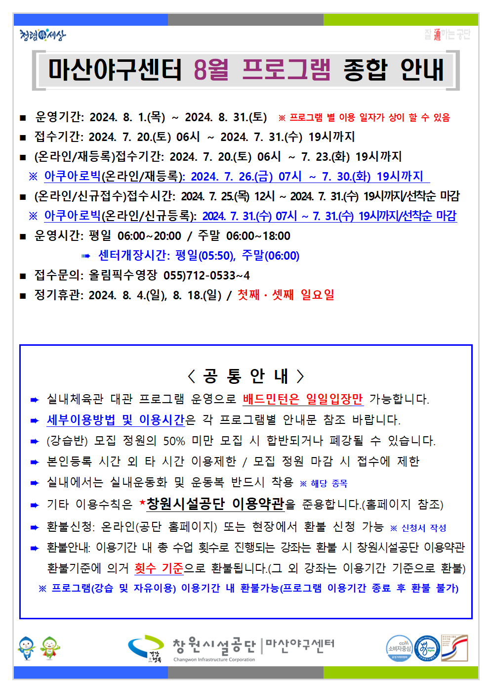 마산야구센터 8월 프로그램 종합 안내 ■ 운영기간: 2024. 8. 1.(목) ~ 2024. 8. 31.(토) ※ 프로그램 별 이용 일자가 상이 할 수 있음 ■ 접수기간: 2024. 7. 20.(토) 06시 ~ 2024. 7. 31.(수) 19시까지 ■ (온라인/재등록)접수기간: 2024. 7. 20.(토) 06시 ~ 7. 23.(화) 19시까지 ※ 아쿠아로빅(온라인/재등록): 2024. 7. 26.(금) 07시 ~ 7. 30.(화) 19시까지 ■ (온라인/신규접수)접수시간: 2024. 7. 25.(목) 12시 ~ 2024. 7. 31.(수) 19시까지/선착순 마감 ※ 아쿠아로빅(온라인/신규등록): 2024. 7. 31.(수) 07시 ~ 7. 31.(수) 19시까지/선착순 마감 ■ 운영시간: 평일 06:00~20:00 / 주말 06:00~18:00 ⇒ 센터개장시간: 평일(05:50), 주말(06:00) ■ 접수문의: 올림픽수영장 055)712-0533~4 ■ 정기휴관: 2024. 8. 4.(일), 8. 18.(일) / 첫째 · 셋째 일요일 &lt;공통안내&gt; ⇒ 실내체육관 대관 프로그램 운영으로 배드민턴은 일일입장만 가능합니다. ⇒ 세부이용방법 및 이용시간은 각 프로그램별 안내문 참조 바랍니다. ⇒ (강습반) 모집 정원의 50% 미만 모집 시 합반되거나 폐강될 수 있습니다. ⇒ 본인등록 시간 외 타 시간 이용제한 / 모집 정원 마감 시 접수에 제한 ⇒ 실내에서는 실내운동화 및 운동복 반드시 착용 ※ 해당 종목 ⇒ 기타 이용수칙은 ★창원시설공단 이용약관을 준용합니다.(홈페이지 참조) ⇒ 환불신청: 온라인(공단 홈페이지) 또는 현장에서 환불 신청 가능 ※ 신청서 작성 ⇒ 환불안내: 이용기간 내 총 수업 횟수로 진행되는 강좌는 환불 시 창원시설공단 이용약관 환불기준에 의거 횟수 기준으로 환불됩니다.(그 외 강좌는 이용기간 기준으로 환불) ※ 프로그램(강습 및 자유이용) 이용기간 내 환불가능(프로그램 이용기간 종료 후 환불 불가) 창원시설공단 | 마산야구센터