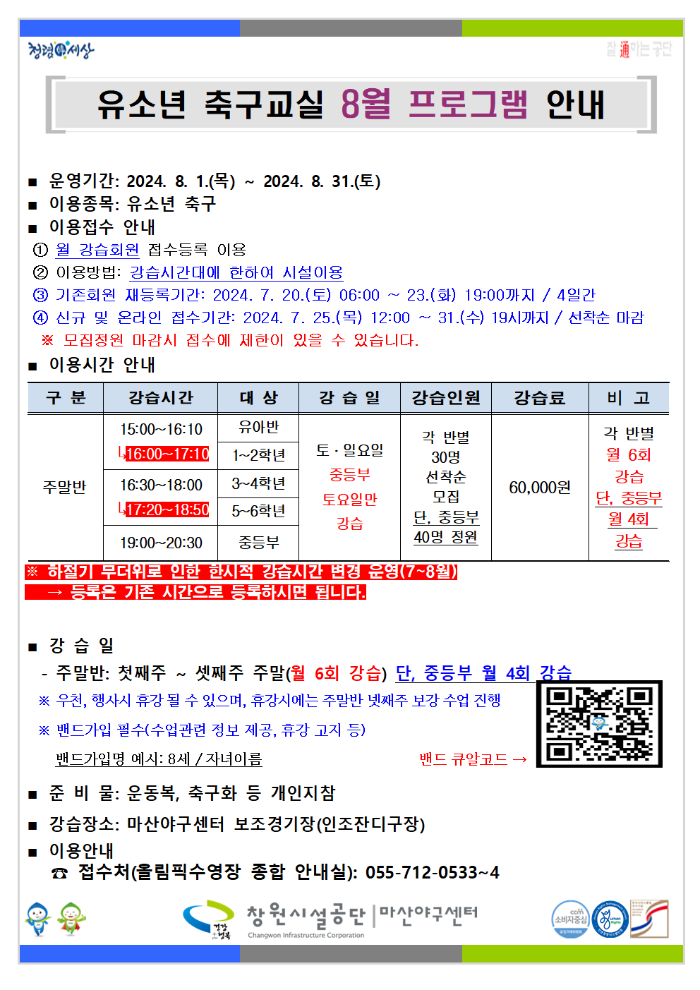 유소년 축구교실 8월 프로그램 안내 ■ 운영기간: 2024. 8. 1.(목) ~ 2024. 8. 31.(토) ■ 이용종목: 유소년 축구 ■ 이용접수 안내 ① 월 강습회원 접수등록 이용 ② 이용방법: 강습시간대에 한하여 시설이용 ③ 기존회원 재등록기간: 2024. 7. 20.(토) 06:00 ~ 23.(화) 19:00까지 / 4일간 ④ 신규 및 온라인 접수기간: 2024. 7. 25.(목) 12:00 ~ 31.(수) 19시까지 / 선착순 마감 ※ 모집정원 마감시 접수에 제한이 있을 수 있습니다. ■ 이용시간 안내 구분 강습시간 대상 강습일 강습인원 강습료 비고 주말반 15:00~16:10 → 16:00~17:10 유아반 1~2학년 16:30~18:00 → 17:20~18:50 3~4학년 5~6학년 19:00~20:30 중등부 토·일요일 중등부 토요일만 강습 각 반별 30명 선착순 모집 단, 중등부 40명 정원 60,000원 각 반별 월 6회 강습 단, 중등부 월 4회 강습 ※ 하절기 무더위로 인한 한시적 강습시간 변경 운영(7~8월) → 등록은 기존 시간으로 등록하시면 됩니다. ■ 강습일 - 주말반: 첫째주 ~ 셋째주 주말(월 6회 강습) 단, 중등부 월 4회 강습 ※ 우천, 행사시 휴강 될 수 있으며, 휴강시에는 주말반 넷째주 보강 수업 진행 ※ 밴드가입 필수(수업관련 정보 제공, 휴강 고지 등) 밴드가입명 예시: 8세 / 자녀이름 ■ 준비물: 운동복, 축구화 등 개인지참 ■ 강습장소: 마산야구센터 보조경기장(인조잔디구장) ■ 이용안내 ☎ 접수처(올림픽수영장 종합 안내실): 055-712-0533~4 창원시설공단 | 마산야구센터