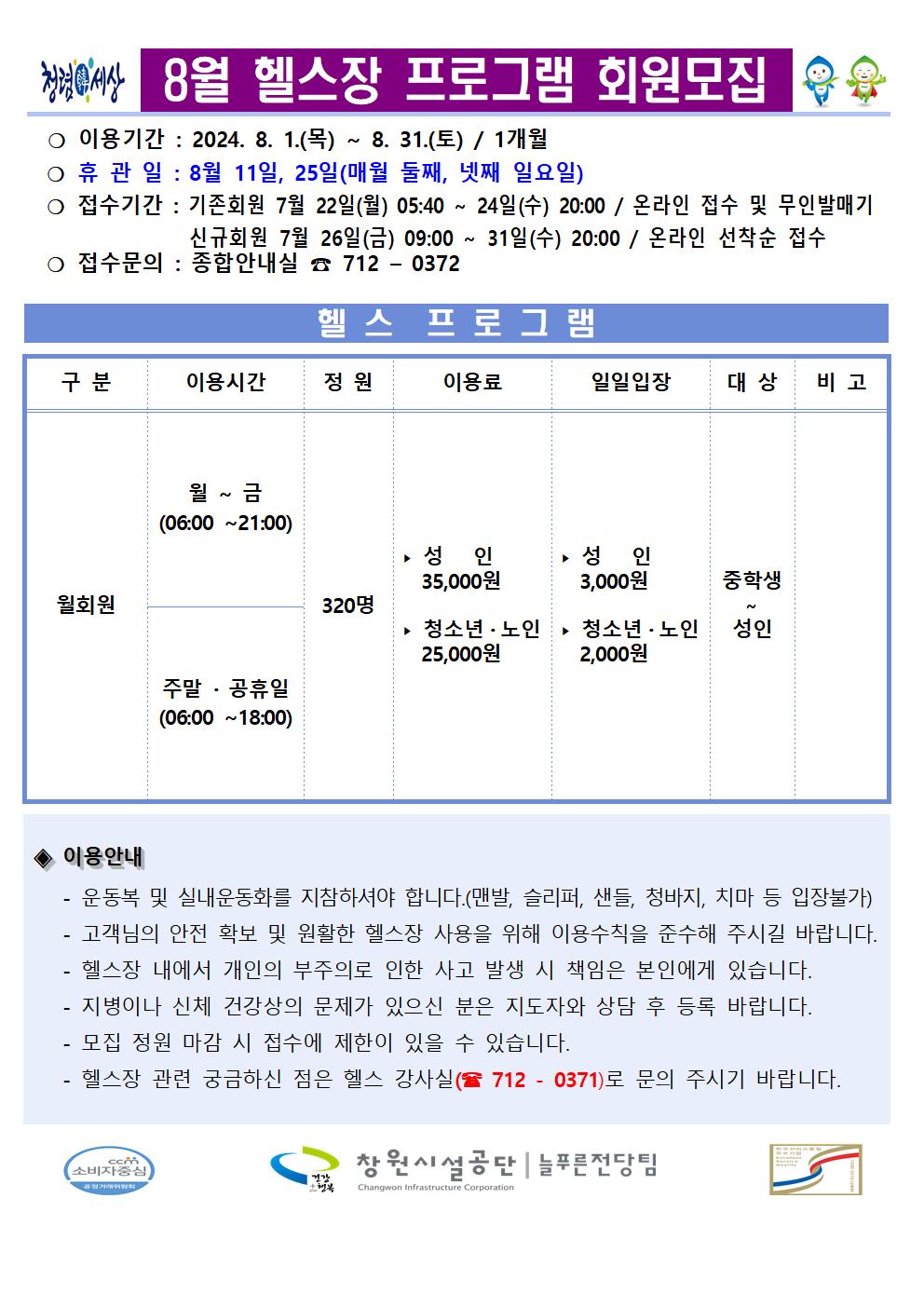 8월 헬스장 프로그램 회원모집 ○ 이용기간: 2024. 8. 1.(목) ~ 8. 31.(토) / 1개월 ○ 휴관일: 8월 11일, 25일(매월 둘째, 넷째 일요일) ○ 접수기간: 기존회원 7월 22일(월) 05:40 ~ 24일(수) 20:00 / 온라인 접수 및 무인발매기 신규회원 7월 26일(금) 09:00 ~ 31일(수) 20:00 / 온라인 선착순 접수 ○ 접수문의: 종합안내실 ☎ 712-0372 헬스 프로그램 구분 이용시간 정원 이용료 일일입장 대상 비고 월회원 월~금(06:00~21:00) 주말·공휴일(06:00~18:00) 320명 ▶ 성인 35,000원 ▶ 청소년·노인 25,000원 ▶ 성인 3,000원 ▶ 청소년·노인 2,000원 중학생~성인 ◈ 이용안내 - 운동복 및 실내운동화를 지참하셔야 합니다.(맨발, 슬리퍼, 샌들, 청바지, 치마 등 입장불가) - 고객님의 안전 확보 및 원활한 헬스장 사용을 위해 이용수칙을 준수해 주시길 바랍니다. - 헬스장 내에서 개인의 부주의로 인한 사고 발생 시 책임은 본인에게 있습니다. - 지병이나 신체 건강상의 문제가 있으신 분은 지도자와 상담 후 등록 바랍니다. - 모집 정원 마감 시 접수에 제한이 있을 수 있습니다. - 헬스장 관련 궁금하신 점은 헬스 강사실(☏ 712 - 0371)로 문의 주시기 바랍니다. 창원시설공단 | 늘푸른전당팀
