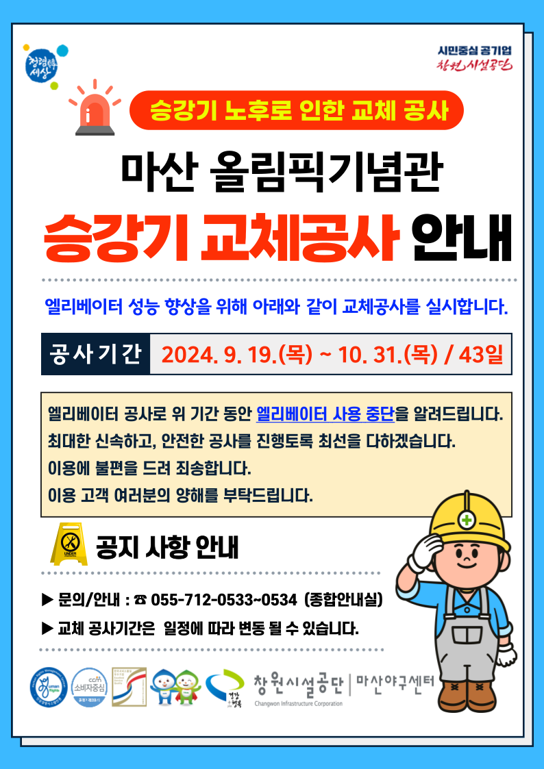 시민중심 공기업 차원 시설공단 승강기 노후로 인한 교체 공사 마산 올림픽기념관 승강기 교체공사 안내 엘리베이터 성능 향상을 위해 아래와 같이 교체공사를 실시합니다. 공사기간 2024.9.19.(목) ~ 10.31.(목) / 43일 엘리베이터 공사로 위 기간 동안 엘리베이터 사용 중단을 알려드립니다. 최대한 신속하고, 안전한 공사를 진행토록 최선을 다하겠습니다. 이용에 불편을 드려 죄송합니다. 이용 고객 여러분의 양해를 부탁드립니다. 공지 사항 안내 ▶문의/안내: ☎ 055-712-0533~0534 (종합안내실) ▶ 교체 공사기간은 일정에 따라 변동 될 수 있습니다. 창원시설공단 | 마산야구센터 H