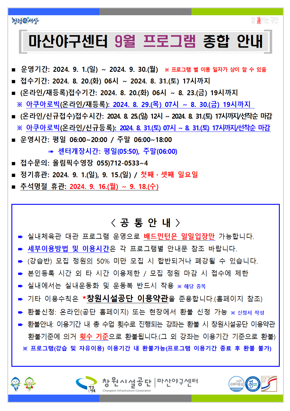 천령세상 - 휴장안내 -행사소식 -채용정보 조직 시설안내지도 공단사보 [마산야구센터 9월 프로그램 종합 안내 ■ 운영기간: 2024. 9. 1.(일) ~ 2024. 9. 30.(월) ※ 프로그램 별 이용 일자가 상이 할 수 있음 접수기간: 2024. 8. 20.(화) 06시 ~ 2024. 8. 31.(토) 17시까지 ■(온라인/재등록) 접수기간: 2024. 8. 20.(화) 06시~ 8. 23.(금) 19시까지 ※ 아쿠아로빅(온라인/재등록): 2024. 8. 29.(목) 07시~ 8.30.(금) 19시까지 (온라인/신규접수)접수시간: 2024. 8 25.(일) 12시 ~ 2024. 8. 31.(토) 17시까지/선착순 마감 ※ 아쿠아로빅(온라인/신규등록): 2024. 8. 31.(토) 07시~ 831.(토) 17시까지/선착순 마감 ■ 운영시간: 평일 06:00~20:00 / 주말 06:00~18:00 센터개장시간: 평일(05:50), 주말(06:00) ■ 접수문의: 올림픽수영장 055)712-0533~4 ■ 정기휴관: 2024. 9. 1.(일), 9. 15.(일) / 첫째 셋째 일요일 ■ 추석명절 휴관: 2024. 9. 16.(월) ~ 9. 18.(수) &lt;공통안내&gt; 실내체육관 대관 프로그램 운영으로 배드민턴은 일일입장만 가능합니다. 세부이용방법 및 이용시간은 각 프로그램별 안내문 참조 바랍니다. (강습반) 모집 정원의 50% 미만 모집 시 합반되거나 폐강될 수 있습니다. 본인등록 시간 외 타 시간 이용제한 / 모집 정원 마감 시 접수에 제한 실내에서는 실내운동화 및 운동복 반드시 착용 ※ 해당 종목 기타 이용수칙은 창원시설공단 이용약관을 준용합니다.(홈페이지 참조) 환불신청: 온라인(공단 홈페이지) 또는 현장에서 환불 신청 가능 ※ 신청서 작성 환불안내: 이용기간 내 총 수업 횟수로 진행되는 강좌는 환불 시 창원시설공단 이용약관 환불기준에 의거 횟수 기준으로 환불됩니다.(그 외 강좌는 이용기간 기준으로 환불) ※ 프로그램(강습 및 자유이용) 이용기간 내 환불가능(프로그램 이용기간 종료 후 환불 불가) 창원시설공단 마산야구센터