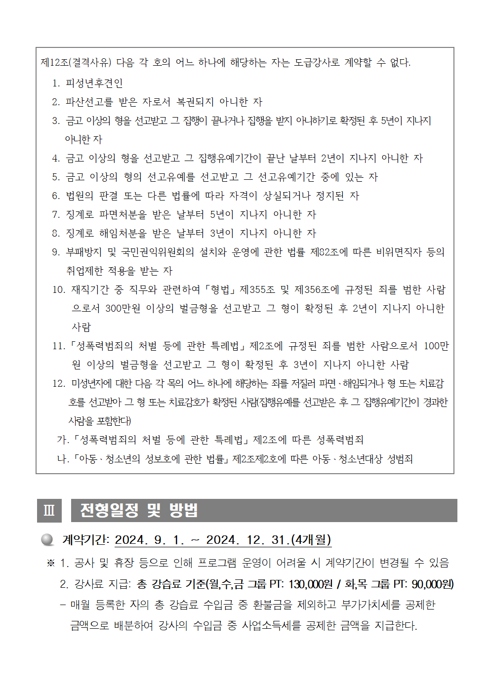 제12조(결격사유) 다음 각 호의 어느 하나에 해당하는 자는 도급강사로 계약할 수 없다. 1. 피성년후견인 2. 파산선고를 받은 자로서 복권되지 아니한 자 3. 금고 이상의 형을 선고받고 그 집행의 끝나거나 집행을 받지 아니하기로 확정된 후 5년이 지나지 아니한 자 4. 금고 이상의 형을 선고받고 그 집행유예기간이 끝난 날부터 2년이 지나지 아니한 자 5. 금고 이상의 형의 선고유예를 선고받고 그 선고유예기간 중에 있는 자 6. 법원의 판결 또는 다른 법률에 따라 자격이 상실되거나 정지된 자 7. 징계로 파면처분을 받은 날부터 5년이 지나지 아니한 자 8. 징계로 해임처분을 받은 날부터 3년이 지나지 아니한 자 9. 부패방지 및 국민권익위원회의 설치와 운영에 관한 법률 제82조에 따른 비위면직자 등의 취업제한 적용을 받는 자 10. 재직기간 중 직무와 관련하여 「형법」 제355조 및 제356조에 규정된 죄를 범한 사람으로서 300만원 이상의 벌금형을 선고받고 그 형이 확정된 후 2년이 지나지 아니한 사람 11. 「성폭력범죄의 처벌 등에 관한 특례법」 제2조에 규정된 죄를 범한 사람으로서 100만원 이상의 벌금형을 선고받고 그 형이 확정된 후 3년이 지나지 아니한 사람 12. 미성년자에 대한 다음 각 목의 어느 하나에 해당하는 죄를 저질러 파면·해임되거나 형 또는 치료감호를 선고받아 그 형 또는 치료감호가 확정된 사람(집행유예를 선고받은 후 그 집행유예기간이 경과한 사람을 포함한다) 가. 「성폭력범죄의 처벌 등에 관한 특례법」 제2조에 따른 성폭력범죄 나. 「아동 · 청소년의 성보호에 관한 법률」 제2조제2호에 따른 아동 · 청소년대상 성범죄 Ⅲ 전형일정 및 방법 ○ 계약기간: 2024. 9. 1. ~ 2024. 12. 31. (4개월) ※ 1. 공사 및 휴장 등으로 인해 프로그램 운영이 어려울 시 계약기간이 변경될 수 있음 2. 강사료 지급: 총 강습료 기준(월,수,금 그룹 PT: 130,000원 / 화, 목 그룹 PT: 90,000원) - 매월 등록한 자의 총 강습료 수입금 중 환불금을 제외하고 부가가치세를 공제한 금액으로 배분하여 강사의 수입금 중 사업소득세를 공제한 금액을 지급한다.