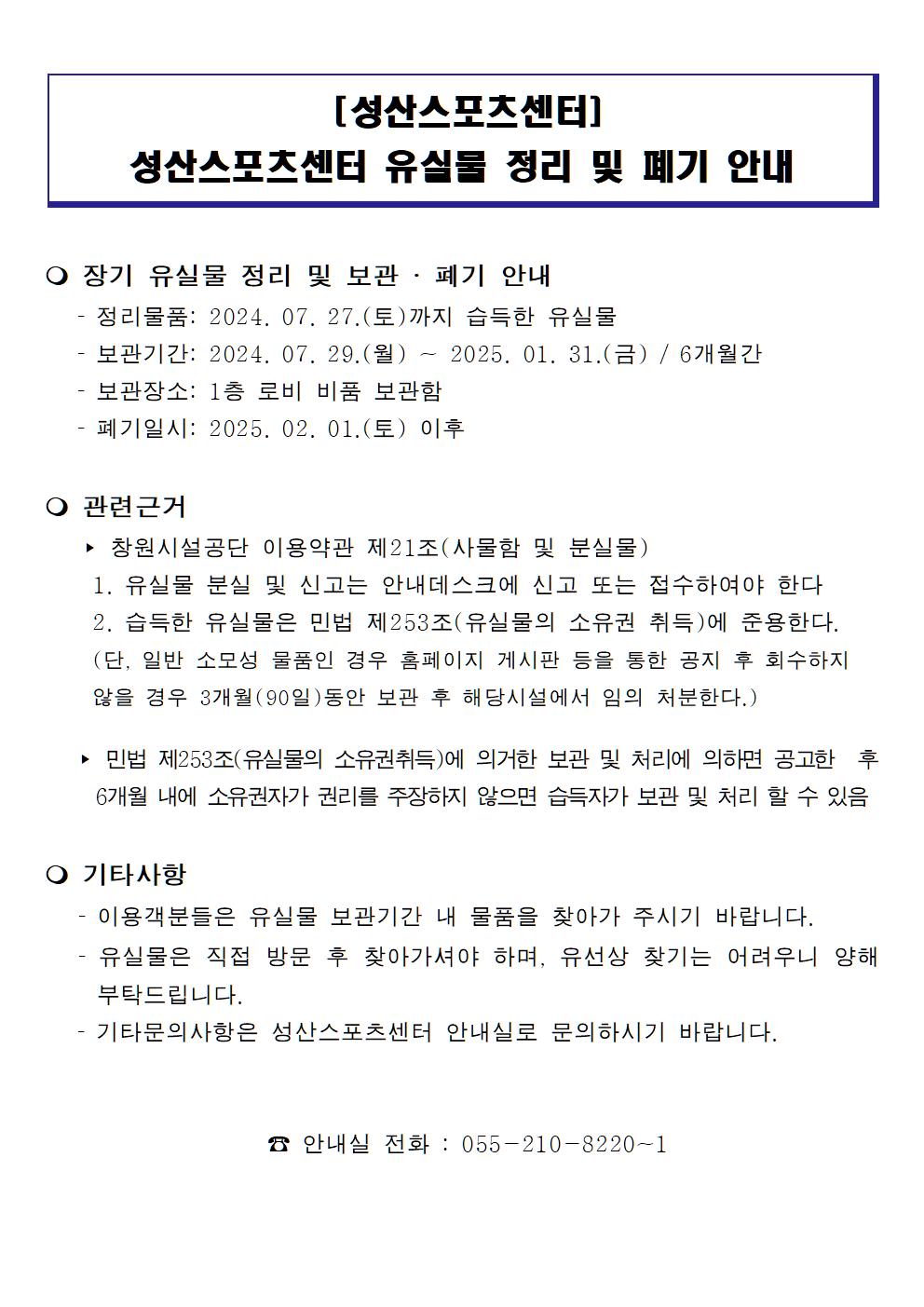 [성산스포츠센터] 성산스포츠센터 유실물 정리 및 폐기 안내 ○ 장기 유실물 정리 및 보관 · 폐기 안내 - 정리물품: 2024. 07. 27. (토)까지 습득한 유실물 - 보관기간: 2024. 07. 29.(월) - 2025. 01. 31.(금) / 6개월간 - 보관장소: 1층 로비 비품 보관함 - 폐기일시: 2025. 02. 01. (토) 이후 ○ 관련근거 ▶ 창원시설공단 이용약관 제21조(사물함 및 분실물) 1. 유실물 분실 및 신고는 안내데스크에 신고 또는 접수하여야 한다 2. 습득한 유실물은 민법 제253조(유실물의 소유권 취득)에 준용한다. (단, 일반 소모성 물품인 경우 홈페이지 게시판 등을 통한 공지 후 회수하지 않을 경우 3개월(90일)동안 보관 후 해당시설에서 임의 처분한다.) ▶ 민법 제253조(유실물의 소유권취득)에 의거한 보관 및 처리에 의하면 공고한 후 6개월 내에 소유권자가 권리를 주장하지 않으면 습득자가 보관 및 처리 할 수 있음 ○ 기타사항 - 이용객분들은 유실물 보관기간 내 물품을 찾아가 주시기 바랍니다. - 유실물은 직접 방문 후 찾아가셔야 하며, 유선상 찾기는 어려우니 양해 부탁드립니다. - 기타문의사항은 성산스포츠센터 안내실로 문의하시기 바랍니다. ☎ 안내실 전화 : 055-210-8220~1 성산스포츠센터  유실물 정리 및 폐기 안내