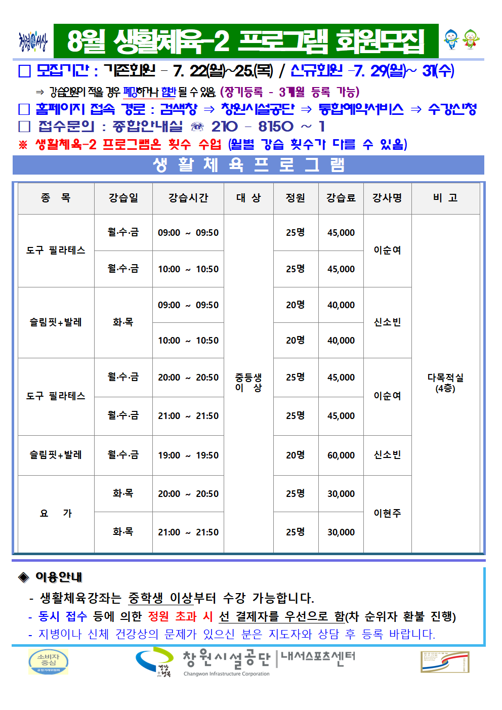 8월 생활체육-2 프로그램 회원모집 □ 모집기간 : 기존회원 - 7. 22.(월)~25(목) / 신규회원-7. 29.(월)~31.(수) ⇒ 강습인원이 적을 경우 폐강하거나 합반 될 수 있음. (장기등록 - 3개월 등록 가능) □ 홈페이지 접속 경로 : 검색창 ⇒ 창원시설공단 ⇒ 통합예약서비스 ⇒ 수강신청 □ 접수문의 : 종합안내실 ☏ 210 - 8150 ~ 1 ※ 생활체육-2 프로그램은 횟수 수업 (월별 강습 횟수가 다를 수 있음) 생활체육 프로그램 종목 강습일 강습시간 대상 정원 강습료 강사명 비고 도구 필라테스 월·수·금 09:00~09:50 중등생 이상 25명 45,000 월·수·금 10:00~10:50 중등생 이상 25명 45,000 이순여 슬림핏+발레 화·목 09:00~09:50 중등생 이상 20명 40,000 10:00~10:50 중등생 이상 20명 40,000 신소빈 도구 필라테스 월·수·금 20:00~20:50 중등생 이상 25명 45,000 월·수·금 21:00~21:50 중등생 이상 25명 45,000 이순여 슬림핏+발레 월·수·금 19:00~19:50 중등생 이상 20명 60,000 신소빈 요가 화·목 20:00~20:50 중등생 이상 25명 30,000 화·목 21:00~21:50 중등생 이상 25명 30,000 이현주 다목적실(4층) ◈ 이용안내 - 생활체육강좌는 중학생 이상부터 수강 가능합니다. - 동시 접수 등에 의한 정원 초과 시 선 결제자를 우선으로 함(차 순위자 환불 진행) - 지병이나 신체 건강상의 문제가 있으신 분은 지도자와 상담 후 등록 바랍니다. 창원시설공단 | 내서스포츠센터