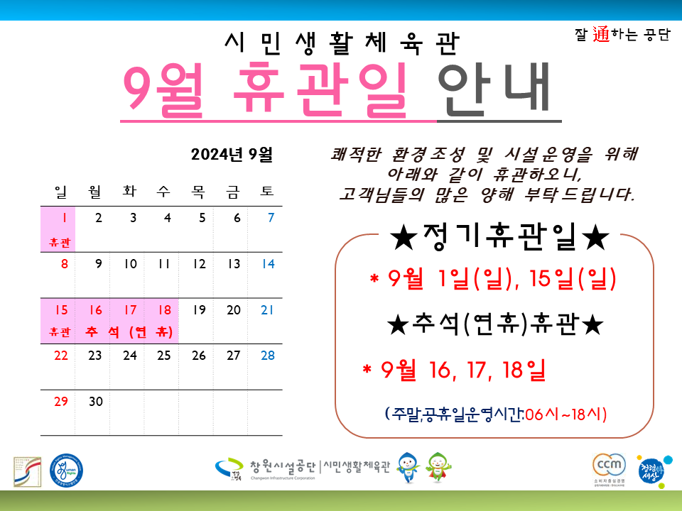 시민생활체육관 9월 휴관일 안내 잘 通하는 공단 조직 2024년 9월 시설안내지도 공단사보 2 3 일월화수목금토 4 5 6 7 쾌적한 환경조성 및 시설운영을 위해 아래와 같이 휴관하오니, 고객님들의 많은 양해 부탁드립니다. 휴판 ★정기휴관일★ 8 9 10 11 12 13 14 15 16 17 18 19 20 21 휴관 추석연휴) 22 23 24 25 26 27 28 *9월 1일(일), 15일(일) ★추석(연휴)휴관★ * 9월 16, 17, 18일 29 30 (주말,공휴일운영시간:06시~18시) 창원시설공단 시민생활체육관 (ccm