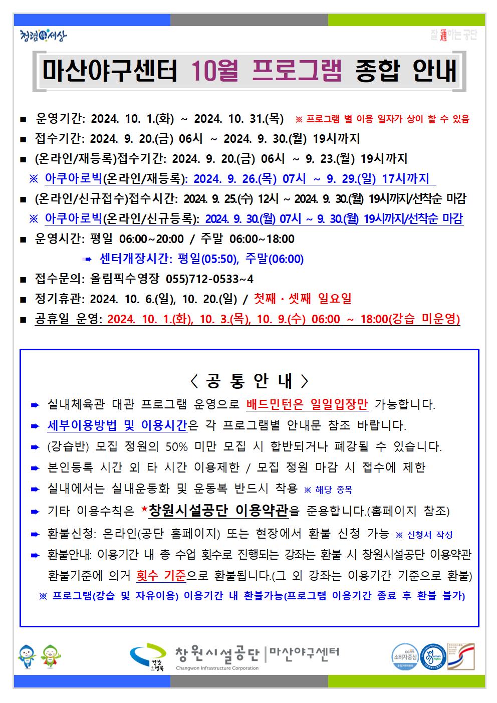 청령서상 마산야구센터 10월 프로그램 종합 안내 ■ 운영기간: 2024. 10. 1.(화) ~ 2024. 10. 31.(목) ※ 프로그램 별 이용 일자가 상이 할 수 있음 접수기간: 2024. 9. 20.(금) 06시~ 2024. 9. 30.(월) 19시까지 ■(온라인/재등록) 접수기간: 2024. 9. 20.(금) 06시 ~ 9. 23.(월) 19시까지 ※ 아쿠아로빅(온라인/재등록): 2024. 9. 26.(목) 07시~ 9. 29.(일) 17시까지 (온라인/신규접수)접수시간: 2024. 9. 25.(수) 12시~ 2024. 9. 30.(월) 19시까지/선착순 마감 ※ 아쿠아로빅(온라인/신규등록): 2024. 9. 30.(월) 07시~ 9.30.(월) 19시까지/선착순 마감 ■ 센터개장시간: 평일(05:50), 주말(06:00) 운영시간: 평일 06:00~20:00 / 주말 06:00~18:00 ■ ■ 정기휴관: 2024. 10. 6.(일), 10. 20.(일) / 첫째, 셋째 일요일 접수문의: 올림픽수영장 055)712-0533~4 ■ 공휴일 운영: 2024. 10. 1.(화), 10. 3.(목), 10. 9.(수) 06:00~18:00(강습 미운영) &lt;공통안내&gt; 실내체육관 대관 프로그램 운영으로 배드민턴은 일일입장만 가능합니다. 세부이용방법 및 이용시간은 각 프로그램별 안내문 참조 바랍니다. (강습반) 모집 정원의 50% 미만 모집 시 합반되거나 폐강될 수 있습니다. 본인등록 시간 외 타 시간 이용제한 / 모집 정원 마감 시 접수에 제한 실내에서는 실내운동화 및 운동복 반드시 착용 ※ 해당 종목 기타 이용수칙은 창원시설공단 이용약관을 준용합니다.(홈페이지 참조) 환불신청: 온라인(공단 홈페이지) 또는 현장에서 환불 신청 가능 ※ 신청서 작성 환불안내: 이용기간 내 총 수업 횟수로 진행되는 강좌는 환불 시 창원시설공단 이용약관 환불기준에 의거 횟수 기준으로 환불됩니다.(그 외 강좌는 이용기간 기준으로 환불) ※ 프로그램(강습 및 자유이용) 이용기간 내 환불가능(프로그램 이용기간 종료 후 환불 불가) 창원시설공단 마산야구센터