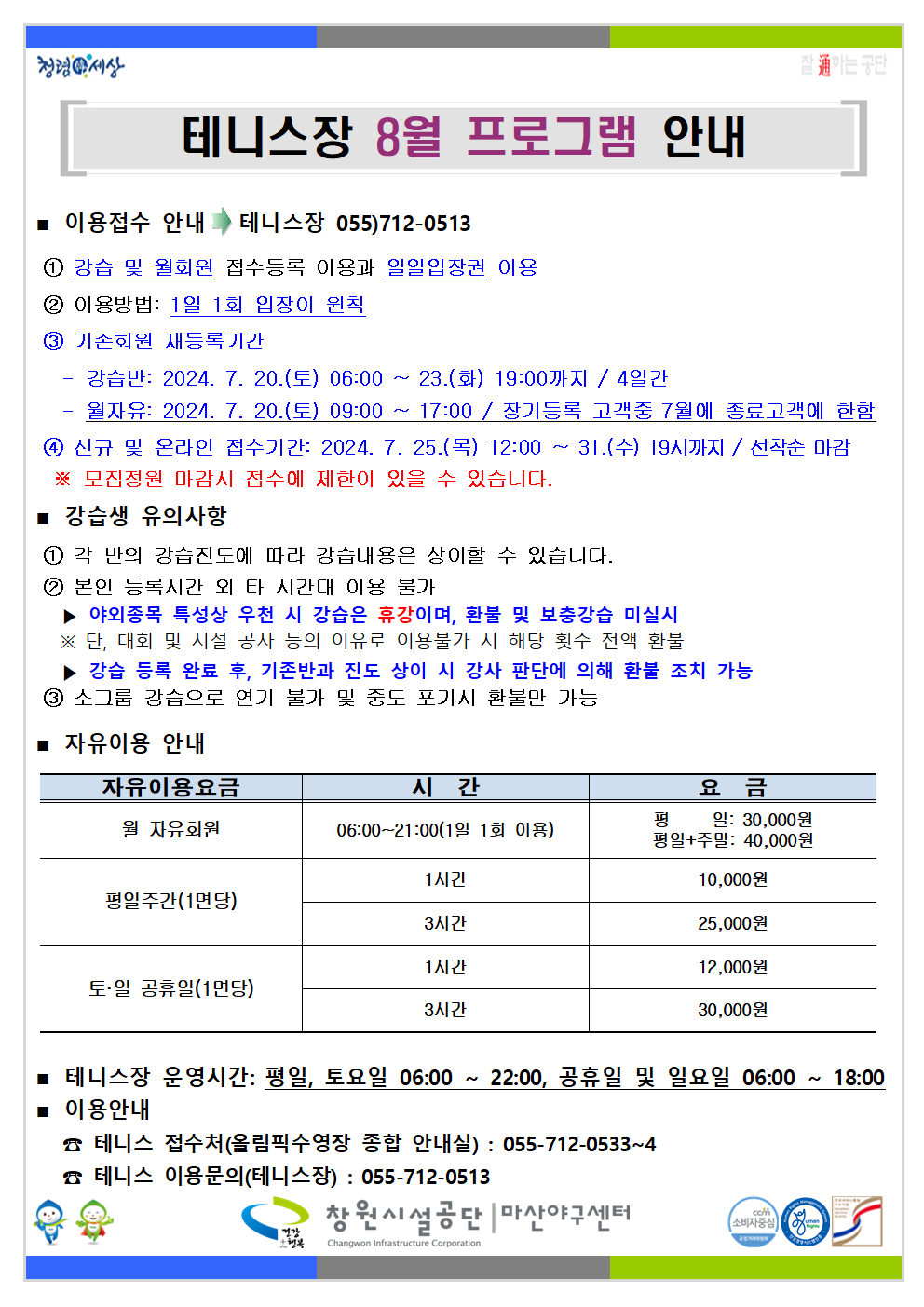 테니스장 8월 프로그램 안내 ■ 이용접수 안내 → 테니스장 055)712-0513 ① 강습 및 월회원 접수등록 이용과 일일입장권 이용 ② 이용방법: 1일 1회 입장이 원칙 ③ 기존회원 재등록기간 - 강습반: 2024. 7. 20.(토) 06:00 ~ 23.(화) 19:00까지 / 4일간 - 월자유: 2024. 7. 20.(토) 09:00 ~ 17:00 / 장기등록 고객중 7월에 종료고객에 한함 ④ 신규 및 온라인 접수기간: 2024. 7. 25.(목) 12:00 ~ 31.(수) 19시까지 / 선착순 마감 ※ 모집정원 마감시 접수에 제한이 있을 수 있습니다. ■ 강습생 유의사항 ① 각 반의 강습진도에 따라 강습내용은 상이할 수 있습니다. ② 본인 등록시간 외 타 시간대 이용 불가 ▶ 야외종목 특성상 우천 시 강습은 휴강이며, 환불 및 보충강습 미실시 ※ 단, 대회 및 시설 공사 등의 이유로 이용불가 시 해당 횟수 전액 환불 ▶ 강습 등록 완료 후, 기존반과 진도 상이 시 강사 판단에 의해 환불 조치 가능 ③ 소그룹 강습으로 연기 불가 및 중도 포기시 환불만 가능 ■ 자유이용 안내 자유이용요금 시간 요금 월 자유회원 06:00~21:00(1일 1회 이용) 평일: 30,000원 평일+주말: 40,000원 평일주간(1면당) 1시간 10,000원 3시간 25,000원 토·일 공휴일(1면당) 1시간 12,000원 3시간 30,000원 ■ 테니스장 운영시간: 평일, 토요일 06:00 ~ 22:00, 공휴일 및 일요일 06:00 ~ 18:00 ■ 이용안내 ☎ 테니스 접수처(올림픽수영장 종합 안내실) : 055-712-0533~4 ☎ 테니스 이용문의(테니스장) : 055-712-0513 창원시설공단 | 마산야구센터