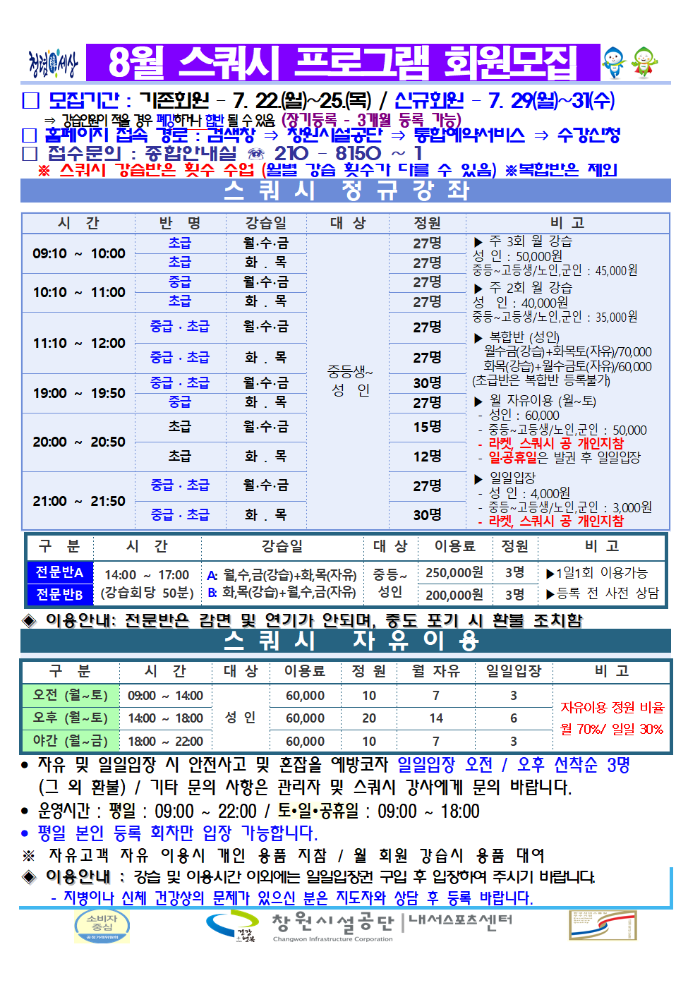 8월 스쿼시 프로그램 회원모집 □ 모집기간: 기존회원 - 7. 22.(월)~25.(목) / 신규회원-7. 29.(월)~31.(수) ⇒ 강습인원이 적을 경우 폐강하거나 합반 될 수 있음.(장기등록 - 3개월 등록 가능) □ 홈페이지 접속 경로 : 검색창 ⇒ 창원시설공단 ⇒ 통합예약서비스 ⇒ 수강신청 □ 접수문의 : 종합안내실 ☏ 210 - 8150 ~ 1 ※ 스쿼시 강습반은 횟수 수업(월별 강습 횟수가 다를 수 있음) ※복합반은 제외 스쿼시 정규강좌 시간 반명 강습일 대상 정원 비고 09:10~10:00 초급 월·수·금 초급 화·목 중등생~성인 각반 27명 10:10~11:00 중급 월·수·금 초급 화·목 중등생~성인 각반 27명 11:10~12:00 중급·초급 월·수·금 중급·초급 화·목 중등생~성인 각반 27명 19:00~19:50 중급·초급 월·수·금 중등생~성인 30명 중급 화·목 중등생~성인 27명 20:00~20:50 초급 월·수·금 중등생~성인 15명 초급 화·목 중등생~성인 12명 21:00~21:50 중급·초급 월·수·금 중등생~성인 27명 중급·초급 화·목 중등생~성인 각반 30명 ▶ 주 3회 월 강습 성인: 50,000원 중등~고등생/노인,군인: 45,000원 ▶ 주 2회 월 강습 성인: 40,000원 중등~고등생/노인,군인: 35,000원 ▶ 복합반(성인) 월수금(강습)+화목토(자유)/70,000 화목(강습)+월수금토(자유)/60,000 (초급반은 복합반 등록불가) ▶ 월 자유이용 (월~토) - 성인: 60,000 - 중등~고등생/노인,군인: 50,000 - 라켓, 스쿼시 공 개인지참 - 일·공휴일은 발권 후 일일입장 ▶ 일일입장 - 성인: 4,000원 - 중등~고등생/노인,군인: 3,000원 - 라켓, 스쿼시 공 개인지참 구분 시간 강습일 대상 이용료 정원 비고 전문반A 14:00~17:00(강습회당 50분) 월,수,금(강습)+화,목(자유) 중등~성인 250,000원 3명 전문반B 14:00~17:00(강습회당 50분) 화,목(강습)+월,수,금(자유) 중등~성인 200,000원 3명 ▶ 1일1회 이용가능 ▶ 등록 전 사전 상담 ◈ 이용안내: 전문반은 감면 및 연기가 안되며, 중도 포기 시 환불 조치함 스쿼시 자유이용 구분 시간 대상 이용료 정원 월 자유 일일입장 비고 오전(월~토) 09:00~14:00 성인 60,000 10 7 3 오후(월~토) 14:00~18:00 성인 60,000 20 14 6 야간(월~금) 18:00~22:00 성인 60,000 10 7 3 자유이용 정원 비율 월 70%/ 일일 30% · 자유 및 일일입장 시 안전사고 및 혼잡을 예방코자 일일입장 오전 / 오후 선착순 3명 (그 외 환불) / 기타 문의 사항은 관리자 및 스쿼시 강사에게 문의 바랍니다. · 운영시간: 평일: 09:00~22:00 / 토·일·공휴일: 09:00~18:00 · 평일 본인 등록 회차만 입장 가능합니다. ※ 자유고객 자유 이용시 개인 용품 지참 / 월 회원 강습시 용품 대여 ◈ 이용안내: 강습 및 이용시간 이외에는 일일입장권 구입 후 입장하여 주시기 바랍니다. - 지병이나 신체 건강상의 문제가 있으신 분은 지도자와 상담 후 등록 바랍니다. 창원시설공단 | 내서스포츠센터
