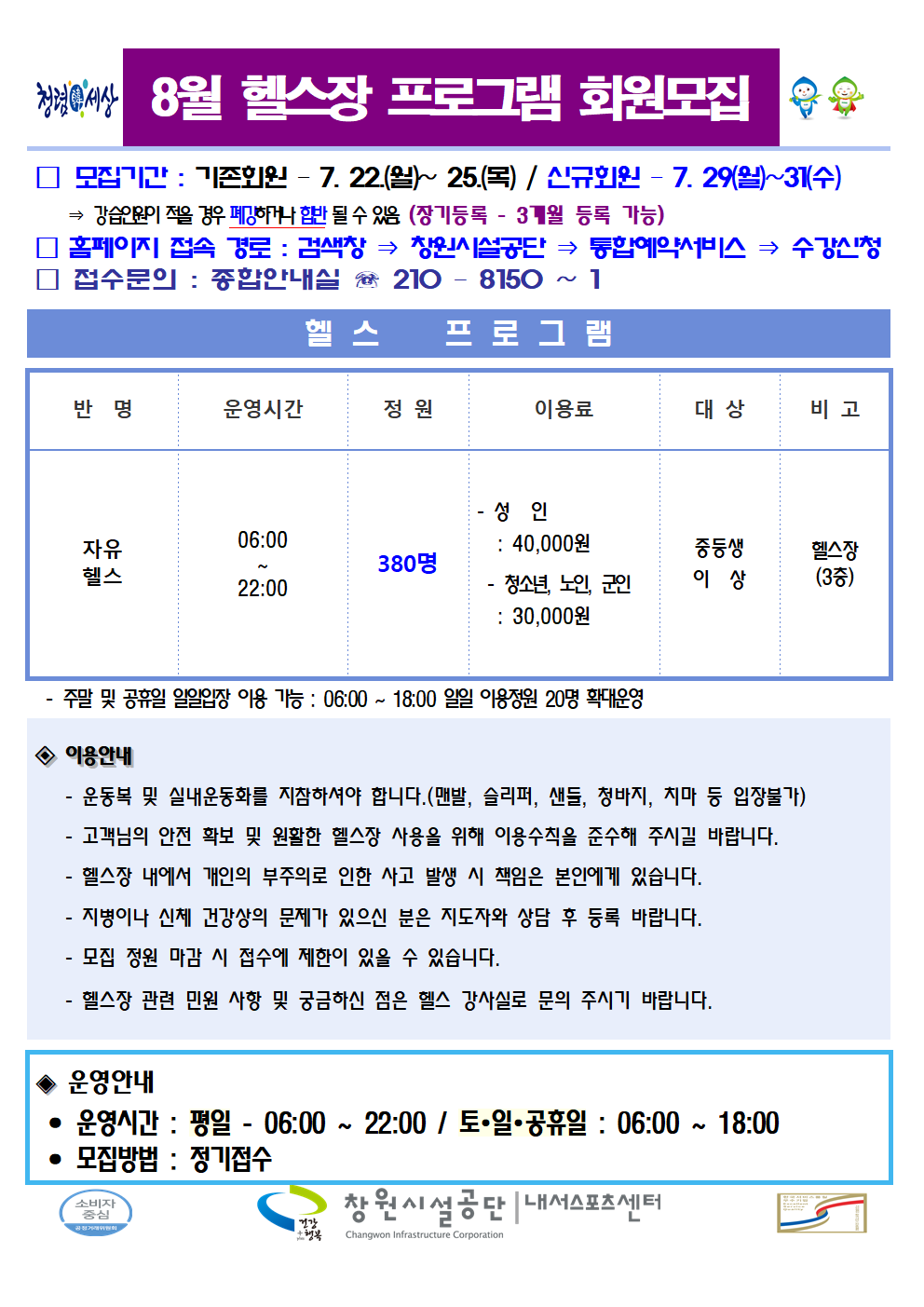 8월 헬스장 프로그램 회원모집 □ 모집기간 : 기존회원 - 7. 22.(월)~25(목) / 신규회원-7. 29.(월)~31.(수) ⇒ 강습인원이 적을 경우 폐강하거나 합반 될 수 있음. (장기등록 - 3개월 등록 가능) □ 홈페이지 접속 경로 : 검색창 ⇒ 창원시설공단 ⇒ 통합예약서비스 ⇒ 수강신청 □ 접수문의 : 종합안내실 ☏ 210 - 8150 ~ 1 헬스 프로그램 반명 운영시간 정원 이용료 대상 비고 자유헬스 06:00~22:00 380명 - 성인: 40,000원 - 청소년, 노인, 군인: 30,000원 중등생 이상 헬스장(3층) - 주말 및 공휴일 일일입장 이용 가능: 06:00~18:00 일일 이용정원 20명 확대운영 ◈ 이용안내 - 운동복 및 실내운동화를 지참하셔야 합니다. (맨발, 슬리퍼, 샌들, 청바지, 치마 등 입장불가) - 고객님의 안전 확보 및 원활한 헬스장 사용을 위해 이용수칙을 준수해 주시길 바랍니다. - 헬스장 내에서 개인의 부주의로 인한 사고 발생 시 책임은 본인에게 있습니다. - 지병이나 신체 건강상의 문제가 있으신 분은 지도자의 상담 후 등록 바랍니다. - 모집 정원 마감 시 접수에 제한이 있을 수 있습니다. - 헬스장 관련 민원 사항 및 궁금하신 점은 헬스 강사실로 문의 주시기 바랍니다. ◈ 운영안내 • 운영시간 : 평일 - 06:00 ~ 22:00 / 토·일·공휴일 : 06:00 ~ 18:00 • 모집방법 : 정기접수 창원시설공단 | 내서스포츠센터
