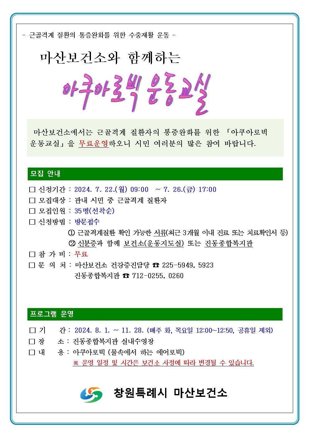 - 근골격계 질환의 통증완화를 위한 수중재활 운동 - 마산보건소와 함께하는 아쿠마로빅 운동 교실 마산보건소에서는 근골격계 질환자의 통증완화를 위한 「아쿠아로빅 운동교실」을 무료운영하오니 시민 여러분의 많은 참여 바랍니다. 모집 안내 □ 신청기간 : 2024. 7. 22.(월) 09:00 ~ 7. 26(금) 17:00 □ 모집대상 : 관내 시민 중 근골격계 질환자 □ 모집인원 : 35명(선착순) □ 신청방법 : 방문접수 ① 근골격계질환 확인 가능한 서류(최근 3개월 이내 진료 또는 치료확인서 등) ② 신분증과 함께 보건소(운동지도실) 또는 진동종합복지관 □ 참가비 : 무료 □ 문의처 : 마산보건소 건강증진담당 ☎ 225-5949. 5923 진동종합복지관 ☎ 712-0255. 0260 프로그램 운영 □ 기간 : 2024. 8. 1 ~ 11. 28. (매주 화, 목요일 12:00~12:50, 공휴일 제외) □ 장소 : 진동종합복지관 실내수영장 □ 내용 : 아쿠아로빅 (물속에서 하는 에어로빅) ※ 운영 일정 및 시간은 보건소 사정에 따라 변경될 수 있습니다. 창원특례시 마산보건소