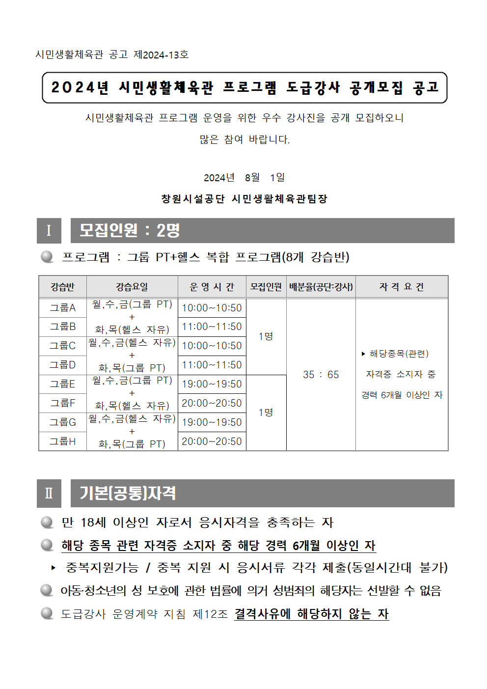시민생활체육관 공고 제2024-13호 2024년 시민생활체육관 프로그램 도급강사 공개모집 공고 시민생활체육관 프로그램 운영을 위한 우수 강사진을 공개 모집하오니 많은 참여 바랍니다. 2024년 8월 1일 창원시설공단 시민생활체육관팀장 Ⅰ 모집인원 : 2명 ○ 프로그램 : 그룹 PT+헬스 복합 프로그램(8개 강습반) 강습반 강습요일 운영시간 모집인원 배분율(공단:강사) 자격요건 그룹A 월, 수, 금(그룹 PT) + 화, 목(헬스 자유) 10:00~10:50 그룹B 월, 수, 금(그룹 PT) + 화, 목(헬스 자유) 11:00-11:50 그룹C 월, 수, 금(헬스 자유) + 화, 목(그룹 PT) 10:00~10:50 그룹D 월, 수, 금(그룹 PT) + 화, 목(헬스 자유) 11:00~11:50 1명 그룹E 월, 수, 금(그룹 PT) + 화, 목(헬스 자유) 19:00~19:50 그룹F 월, 수, 금(그룹 PT) + 화, 목(헬스 자유) 20:00~20:50 그룹G 월, 수, 금(헬스 자유) + 화, 목(그룹 PT) 19:00~19:50 그룹H 월, 수, 금(헬스 자유) + 화, 목(그룹 PT) 20:00~20:50 1명 35 : 65 ▶ 해당종목(관련) 자격증 소지자 중 경력 6개월 이상인 자 Ⅱ 기본(공통)자격 ○ 만 18세 이상인 자로서 응시자격을 충족하는 자 ○ 해당 종목 관련 자격증 소지자 중 해당 경력 6개월 이상인 자 ▶ 중복지원가능 / 중복 지원 시 응시서류 각각 제출(동일시간대 불가) ○ 아동·청소년의 성 보호에 관한 법률에 의거 성범죄의 해당자는 선발할 수 없음 ○ 도급강사 운영계약 지침 제12조 결격사유에 해당하지 않는 자