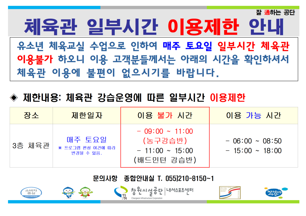 체육관 일부시간 이용제한 안내 유소년 체육교실 수업으로 인하여 매주 토요일 일부시간 체육관 이용불가 하오니 이용 고객분들께서는 아래의 시간을 확인하셔서 체육관 이용에 불편이 없으시기를 바랍니다. 제한내용: 체육관 강습운영에 따른 일부시간 이용제한 장소 제한일자 이용 불가 시간 이용 가능 시간 3층 체육관 매주 토요일 ※ 프로그램 편성 여건에 따라 변경될 수 있음. - 09:00 ~ 11:00 (농구강습반) - 11:00 ~ 15:00 (배드민턴 강습반) -06:00 ~ 08:50 - 15:00 ~ 18:00 문의사항 종합안내실 T. 055)210-8150~1