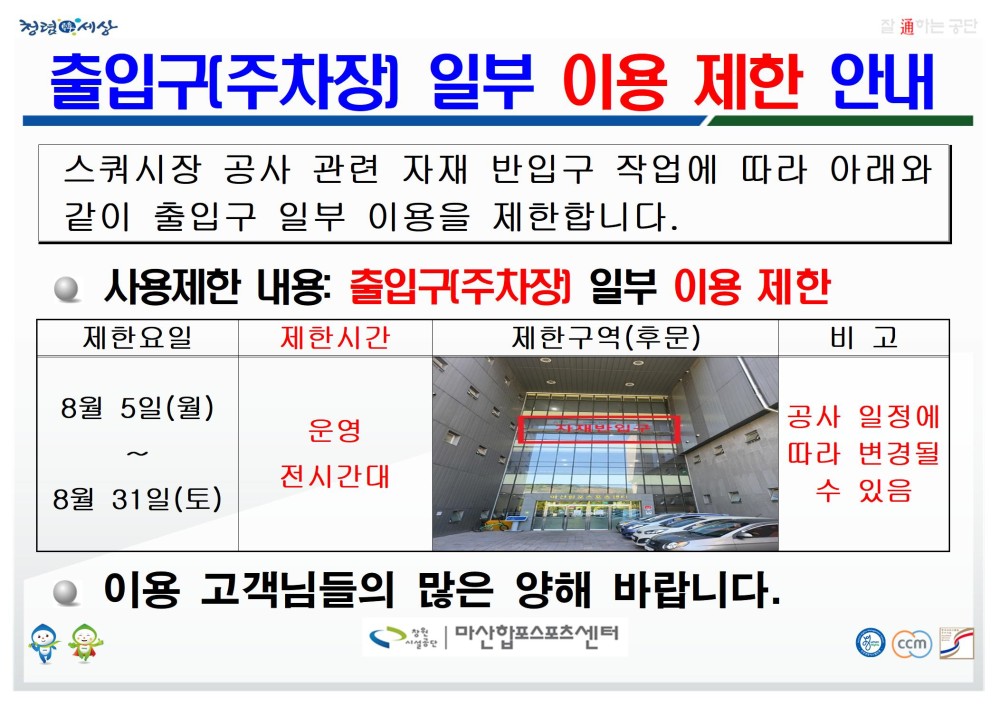 출입구(주차장) 일부 이용 제한 안내 스쿼시장 공사 관련 자재 반입구 작업에 따라 아래와 같이 출입구 일부 이용을 제한합니다. ● 사용제한 내용: 출입구(주차장) 일부 이용 제한 제한요일 8월 5일(월) ~ 8월 31일(토) 제한시간 운영 전시간대 제한구역(후문) 비고 공사 일정에 따라 변경될 수 있음 ● 이용 고객님들의 많은 양해 바랍니다. 창원시설공단 | 마산합포스포츠센터