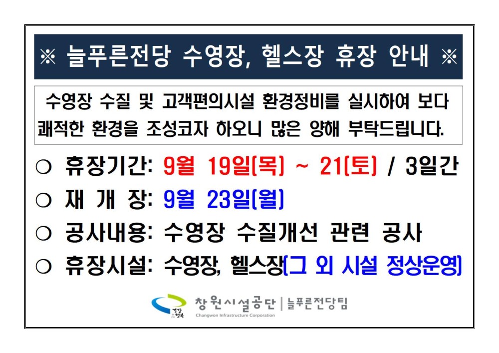 ※ 늘푸른전당 수영장, 헬스장 휴장 안내 ※ 수영장 수질 및 고객편의시설 환경정비를 실시하여 보다 쾌적한 환경을 조성코자 하오니 많은 양해 부탁드립니다. ○ 휴장기간: 9월 19일(목) ~ 21[토] / 3일간 ○재개장: 9월 23일[월] ○ 공사내용: 수영장 수질개선 관련 공사 ○ 휴장시설: 수영장, 헬스장(그 외 시설 정상운영] 창원시설공단 | 늘푸른전당팀