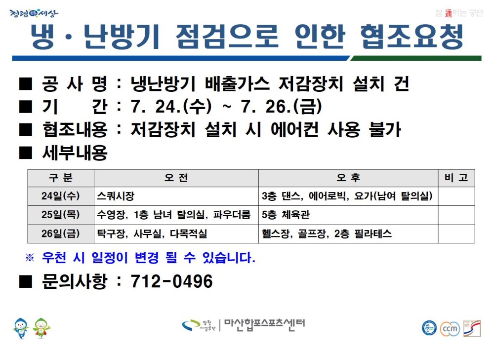 냉·난방기 점검으로 인한 협조요청 ■ 공사명: 냉난방기 배출가스 저감장치 설치 건 ■ 기간: 7. 24.(수)~7. 26.(금) ■ 협조내용: 저감장치 설치 시 에어컨 사용 불가 ■ 세부내용 구분 오전 오후 비고 24일(수) 스쿼시장 3층 / 3층 댄스, 에어로빅, 요가(남여 탈의실) 25일(목) 수영장, 1층 남녀 탈의실, 파우더룸 / 5층 체육관 26일(금) 탁구장, 사무실, 다목적실 / 헬스장, 골프장, 2층 필라테스 ※ 우천 시 일정이 변경 될 수 있습니다. ■ 문의사항: 712-0496 창원시설공단 | 마산합포스포츠센터
