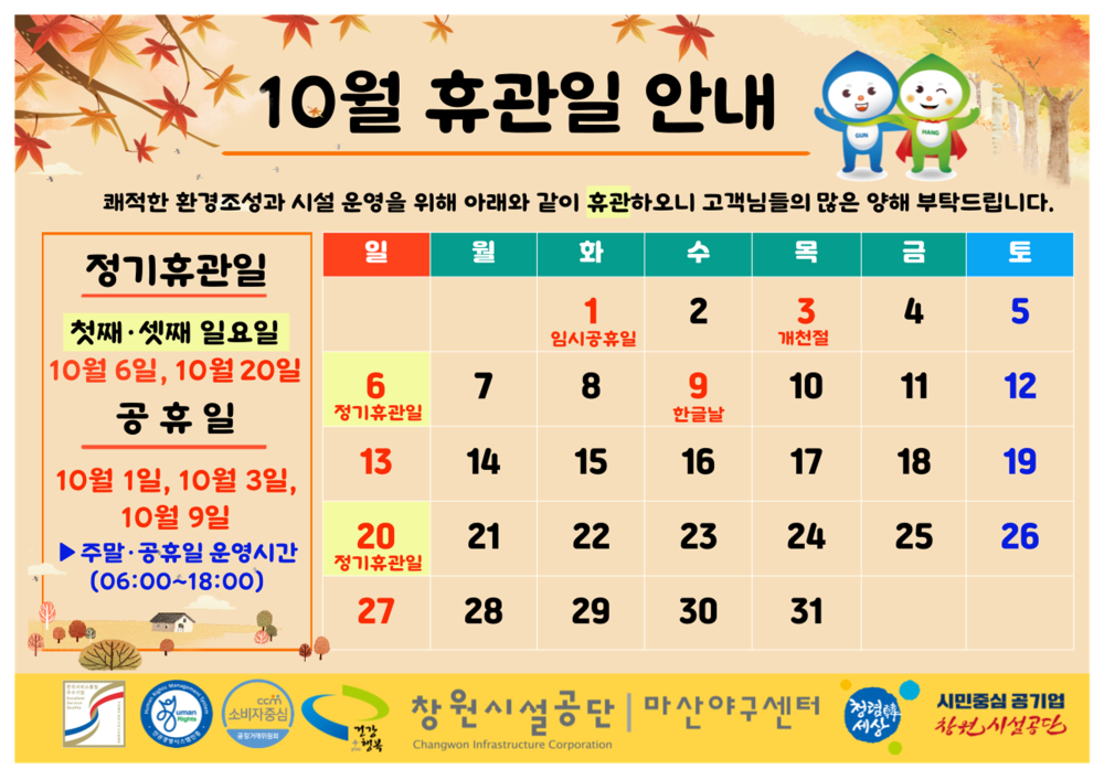 10월 휴관일 안내 쾌적한 환경조성과 시설 운영을 위해 아래와 같이 휴관하오니 고객님들의 많은 양해 부탁드립니다. 일 월 화 수 정기휴관일 목 금 토  1 임시공휴일 2 3 4 5  첫째·셋째 일요일 개천절 10월 6일, 10월 20일 공휴일 6 7 8 9 10 11 12 정기휴관일 한글날 13 14 15 16 17 18 19 10월 1일, 10월 3일, 10월 9일 20 21 22 23 24 25 26 ▶주말·공휴일 운영시간 (06:00~18:00) 정기휴관일 27 28 29 30 31 com 소비자 창원시설공단 | 마산야구센터 시민중심 공기업 창원시설공단 세상 Changwon Infrastructure Corporation