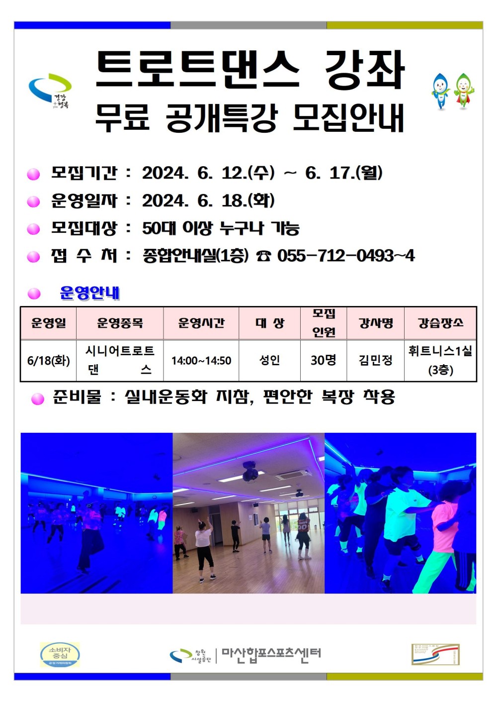트로트댄스 강좌 무료 공개특강 모집안내 모집기간: 2024. 6. 12.(수) ~ 6. 17.(월) 운영일자: 2024. 6. 18.(화) 모집대상 : 50대 이상 누구나 가능 접수처 : 종합안내실(1층) ☎ 055-712-0493~4 ● 운영안내 운영일 운영종목 6/18(화) 시니어트로트 댄 스 운영시간 대상 모집 인원 강사명 14:00~14:50 성인 30명 김민정 강습장소 휘트니스1실 (3층) 준비물 : 실내운동화 지참, 편안한 복장 착용 마산합포스포츠센터