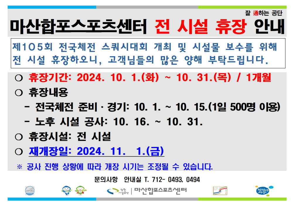 잘 通하는 공단 마산합포스포츠센터 전 시설 휴장 안내 제105회 전국체전 스쿼시대회 개최 및 시설물 보수를 위해 전 시설 휴장하오니, 고객님들의 많은 양해 부탁드립니다. ○ 휴장기간: 2024. 10. 1.(화) ~ 10. 31.(목) / 1개월 ○ 휴장내용 - 전국체전 준비·경기: 10. 1. ~ 10. 15.(1일 500명 이용) - 노후 시설 공사: 10.16. 10. 31. ○ 휴장시설: 전 시설 ○ 재개장일: 2024. 11. 1.(금) ※ 공사 진행 상황에 따라 개장 시기는 조정될 수 있습니다. 문의사항 안내실 T. 712-0493, 0494 마산합포스포츠센터
