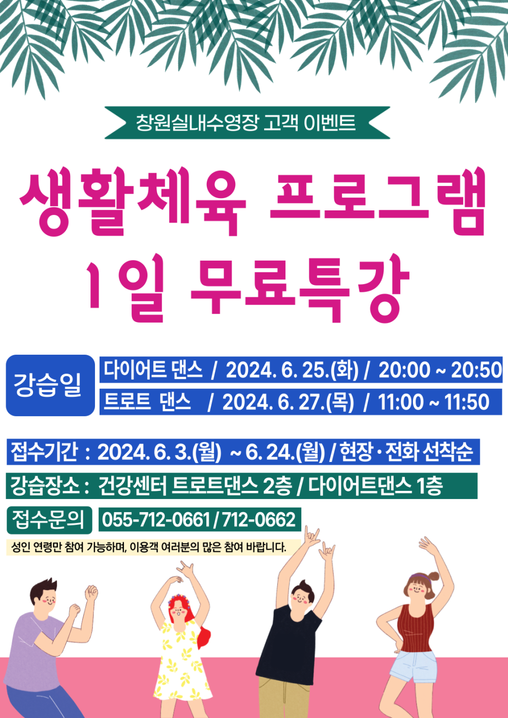 창원실내수영장 고객 이벤트 생활체육 프로그램 1일 무료특강 강습일 다이어트 댄스 / 2024. 6. 25.(화) / 20:00 ~ 20:50 트로트 댄스 / 2024. 6. 27.(목) / 11:00 ~ 11:50 접수기간: 2024.6.3.(월) ~ 6.24.(월) / 현장·전화 선착순 강습장소 : 건강센터 트로트댄스 2층 / 다이어트댄스 1층 접수문의 055-712-0661/712-0662 성인 연령만 참여 가능하며, 이용객 여러분의 많은 참여 바랍니다.
