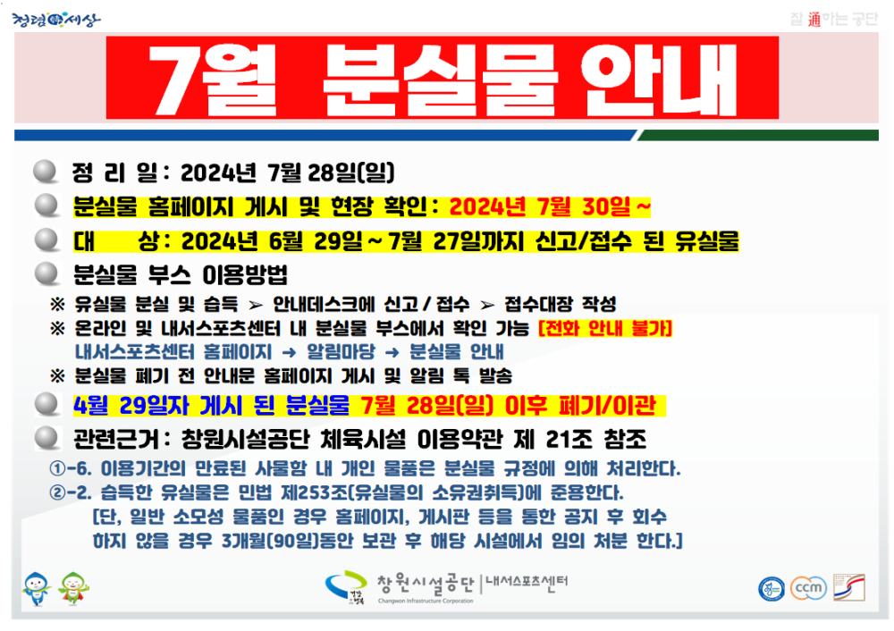 7월 분실물 안내 ● 정리일 : 2024년 7월 28일(일) ● 분실물 홈페이지 게시 및 현장 확인 : 2024년 7월 30일 ~ ● 대상: 2024년 6월 29일 ~ 7월 27일까지 신고/접수 된 유실물 ● 분실물 부스 이용방법 ※ 유실물 분실 및 습득 &#038;gt; 안내데스크에 신고/접수 &#038;gt; 접수대장 작성 ※ 온라인 및 내서스포츠센터 내 분실물 부스에서 확인 가능 [전화 안내 불가] 내서스포츠센터 홈페이지 → 알림마당 → 분실물 안내 ※ 분실물 폐기 전 안내문 홈페이지 게시 및 알림 톡 발송 ● 4월 29일자 게시 된 분실물 7월 28일(일) 이후 폐기/이관 ● 관련근거: 창원시설공단 체육시설 이용약관 제 21조 참조 ①-6. 이용기간의 만료된 사물함 내 개인 물품은 분실물 규정에 의해 처리한다. ②-2. 습득한 유실물은 민법 제253조(유실물의 소유권취득)에 준용한다. [단, 일반 소모성 물품인 경우 홈페이지, 게시판 등을 통한 공지 후 회수 하지 않을 경우 3개월(90일)동안 보관 후 해당 시설에서 임의 처분 한다.] 창원시설공단 | 내서스포츠센터 내서스포츠센터 &#038;gt; 분실물 안내 &#038;gt; (&#039;24. 6. 29. ~ 7. 27.) 7월 분실물 현황 / 2024. 10. 29.(화) 폐기예정 (cwsisul.or.kr) ´24. 10. 29. 폐기 예정 7월 분실물 현황 확인 ↓﻿ ↓ ↓ 아래 링크 주소 클릭