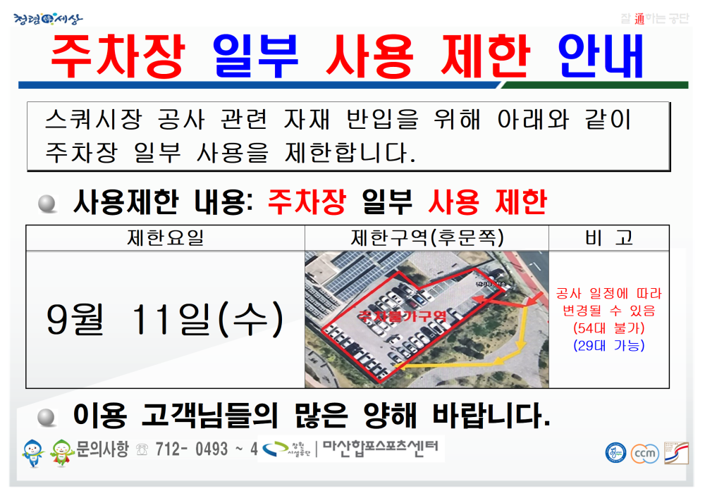 청렴세상 - 휴장안내 - 행사소식 - 채용정보 조직 시설안내지도 공단사보 通하는 글 주차장 일부 사용 제한 안내 스쿼시장 공사 관련 자재 반입을 위해 아래와 같이 주차장 일부 사용을 제한합니다. 사용제한 내용: 주차장 일부 사용 제한 제한요일 제한구역(후문쪽) 9월 11일(수) 이용 고객님들의 많은 양해 바랍니다. 문의사항 712-0493~4 마산합포스포츠센터 비고 공사 일정에 따라 변경될 수 있음 (54대 불가) (29대 가능) ccm