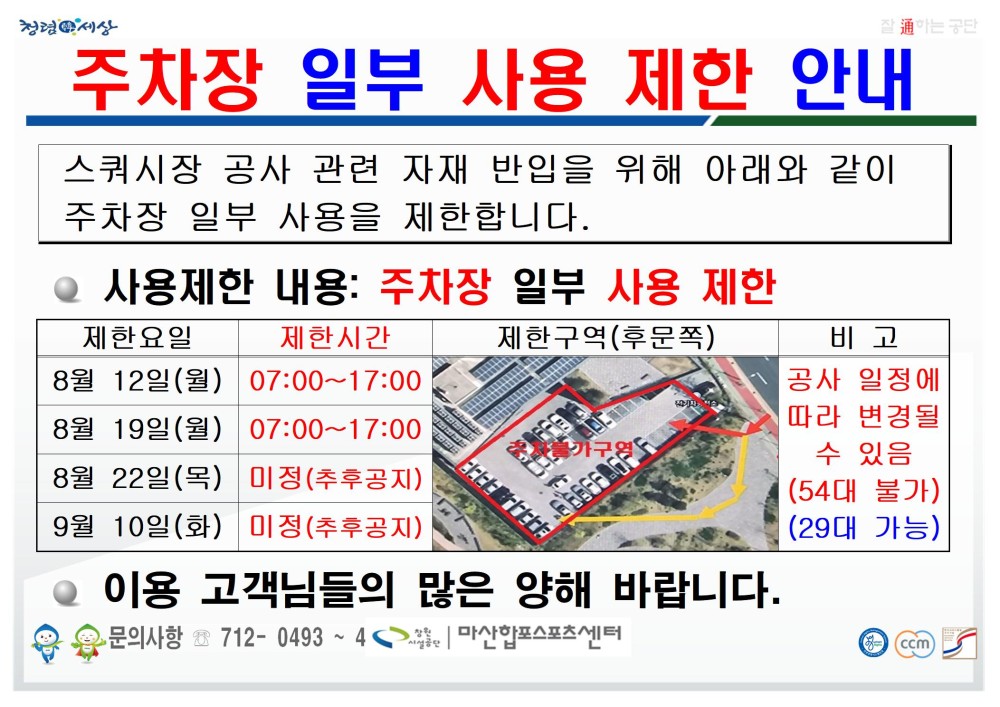 주차장 일부 사용 제한 안내 스쿼시장 공사 관련 자재 반입을 위해 아래와 같이 주차장 일부 사용을 제한합니다. ● 사용제한 내용: 주차장 일부 사용 제한 제한요일 제한시간 제한구역(후문쪽) 비고 8월 12일(월) 07:00~17:00 8월 19일(월) 07:00~17:00 8월 22일(목) 미정(추후공지) 9월 10일(화) 미정(추후공지) 공사 일정에 따라 변경될 수 있음 (54대 불가) (29대 가능) ● 이용 고객님들의 많은 양해 바랍니다. 문의사항 ☏ 712- 0493 ~ 4 창원시설공단 | 마산합포스포츠센터