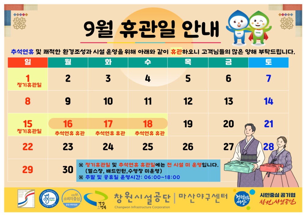 9월 휴관일 안내 추석연휴 및 쾌적한 환경조성과 시설 운영을 위해 아래와 같이 휴관하오니 고객님들의 많은 양해 부탁드립니다. 일 월 화 수 목 금 토 조직 시설안내지도 1 정기휴관일 2 3 4 5 6 7 공단사보 8 9 10 11 12 13 14 15 16 17 18 19 20 21 정기휴관일 추석연휴 휴관 추석연휴 휴관 추석연휴 휴관 22 23 24 25 26 27 28 29 30 ※ 정기휴관일 및 추석연휴 휴관일에는 전 시설 미 운영입니다. (엘스장, 배드민턴, 수영장 미운영) ※ 주말 및 공휴일 운영시간: 06:00~18:00 창원시설공단 | 마산야구센터 시민중심 공기업 창원시설공단 Changwon enfrastruchire Corporation