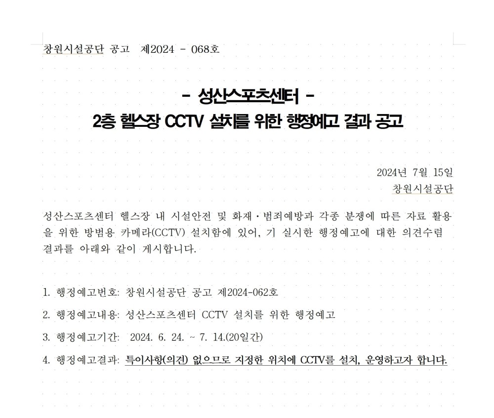 창원시설공단 공고 제2024 - 068호 - 성산스포츠센터 - 2층 헬스장 CCTV 설치를 위한 행정예고 결과 공고 2024년 7월 15일 창원시설공단 성산스포츠센터 헬스장 내 시설안전 및 화채 · 범죄예방과 각종 분쟁에 따른 자료 활용을 위한 방범용 카메라(CCTV) 설치함에 있어, 기 실시한 행정예고에 대한 의견수렴 결과를 아래와 같이 게시합니다. 1. 행정예고번호: 창원시설공단 공고 제2024-062호 2. 행정예고내용: 성산스포츠센터 CCTV 설치를 위한 행정예고 3. 행정예고기간: 2024. 6. 24. - 7. 14.(20일간) 4. 행정예고결과: 특이사항(의견) 없으므로 지정한 위치에 CCTV를 설치, 운영하고자 합니다. 성산스포츠센터 2층 헬스장 CCTV 설치를 위한 행정예고 결과공고