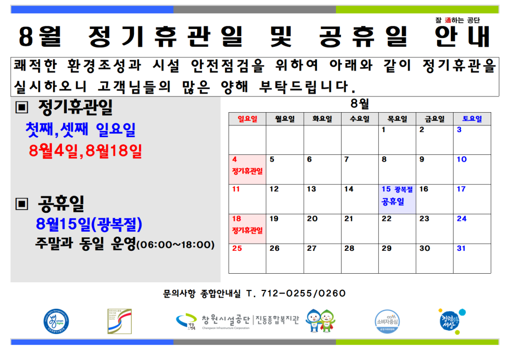8월 정기 휴관일 및 공휴일 안내 쾌적한 환경조성과 시설 안전점검을 위하여 아래와 같이 정기휴관을 실시하오니 고객님들의 많은 양해 부탁드립니다. ▣ 정기휴관일 첫째, 셋째 일요일 8월4일, 8월18일 ▣ 공휴일 8월15일(광복절) 주말과 동일 운영(06:00~18:00) 문의사항 종합안내실 T. 712-0255/0260 창원시설공단 | 진동종합복지관 8월 정기휴관일 및 공휴일 안내