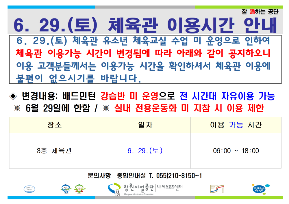 잘 通하는 공단 6. 29.(토) 체육관 이용시간 안내 6.29.(토) 체육관 유소년 체육교실 수업 미 운영으로 인하여 체육관 이용가능 시간이 변경됨에 따라 아래와 같이 공지하오니 이용 고객분들께서는 이용가능 시간을 확인하셔서 체육관 이용에 불편이 없으시기를 바랍니다. ◆ 변경내용: 배드민턴 강습반 미 운영으로 전 시간대 자유이용 가능 ※ 6월 29일에 한함 / ※ 실내 전용운동화 미지참 시 이용 제한 장소 3층 체육관 6.29.(토) 체육관 이용시간 안내 일자 6. 29.(토) 문의사항 종합안내실 T. 055)210-8150~1 창원시설공단 내서스포츠센터 이용 가능 시간 06:00 18:00