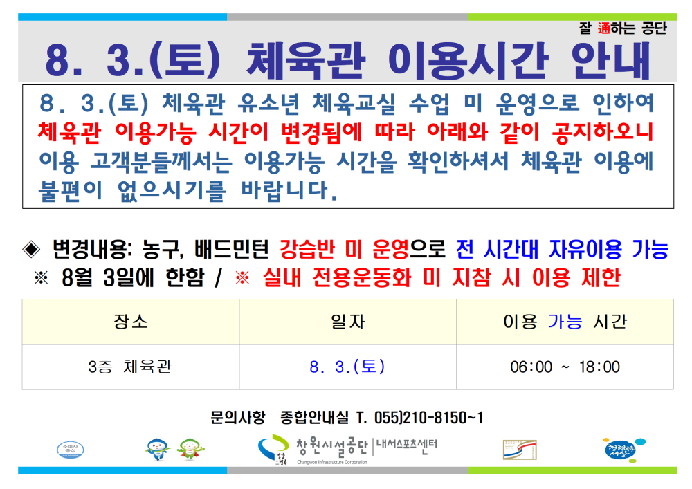 8. 3.(토) 체육관 이용시간 안내 8. 3. (토) 체육관 유소년 체육교실 수업 미 운영으로 인하여 체육관 이용가능 시간이 변경됨에 따라 아래와 같이 공지하오니 이용 고객분들께서는 이용가능 시간을 확인하셔서 체육관 이용에 불편이 없으시기를 바랍니다. ◈ 변경내용: 농구, 배드민턴 강습반 미 운영으로 전 시간대 자유이용 가능 ※ 8월 3일에 한함 / ※ 실내 전용운동화 미 지참 시 이용 제한 장소 일자 이용 가능 시간 3층 체육관 8. 3.(토) 06:00 ~ 18:00 문의사항 종합안내실 T. 055]210-8150~1 창원시설공단 | 내서스포츠센터 8월 3일(토) 체육관 이용시간 안내 