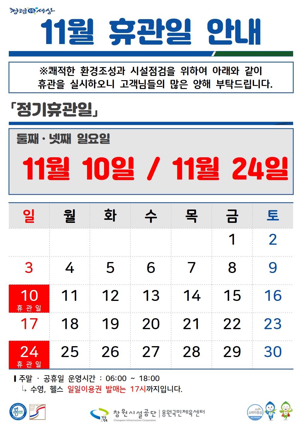 청렴세상 공단사보 11월 정기휴관일 안내 검색어를 입력하세요 글자+ Q 정보공개 공단소개 HOME&gt; 공단소개 &gt; 알림마당 &gt; 휴장안내 목록 답변 수정 삭제 글쓰기 0건 28회 2024-10-25 11월 휴관일 안내 ※쾌적한 환경조성과 시설점검을 위하여 아래와 같이 휴관을 실시하오니 고객님들의 많은 양해 부탁드립니다. 「정기휴관일」 둘째·넷째 일요일 11월 10일 / 11월 24일 일 월 화 수 목 금 토 1 2 3 4 5 6 7 8 9 10 휴관일 11 12 13 14 15 16