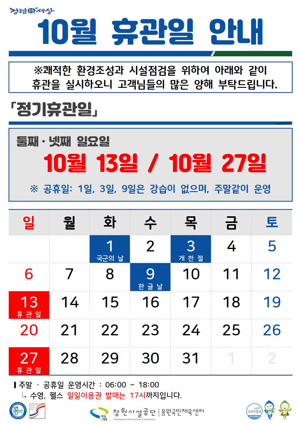 청령세상 10월 휴관일 안내 ※쾌적한 환경조성과 시설점검을 위하여 아래와 같이 휴관을 실시하오니 고객님들의 많은 양해 부탁드립니다. 「정기휴관일」 둘째·넷째 일요일 10월 13일 / 10월 27일 ※ 공휴일: 1일, 3일, 9일은 강습이 없으며, 주말같이 운영 일 월화 수 목금 토 1 국군의 날 2 6 7 8 9 3 개천절 10 4 5 11 12 한글날 13 14 15 16 17 18 19 휴관일 20 21 22 23 24 25 26 27 휴관일 28 29 30 31 1 2 ■ 주말 공휴일 운영시간 : 06:00 18:00 L, 수영, 헬스 일일이용권 발매는 17시까지입니다. 창원시설공단 용원국민체육센터