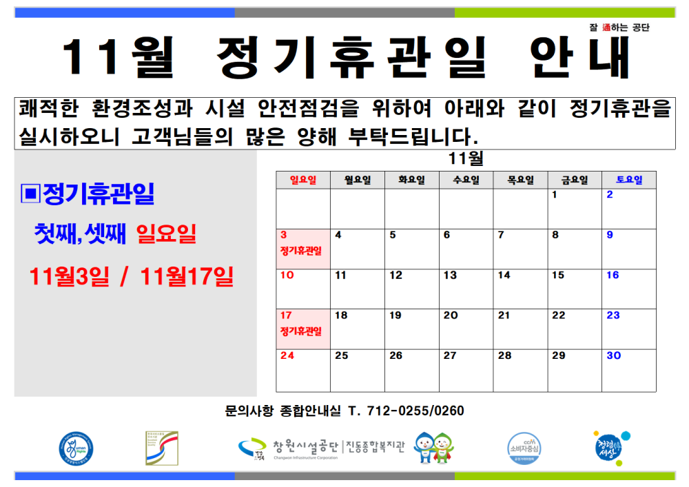 잘 하는 공단 11월 정기휴관일 안내 쾌적한 환경조성과 시설 안전점검을 위하여 아래와 같이 정기휴관을 실시하오니 고객님들의 많은 양해 부탁드립니다. 조직 시설안내지도 ■정기휴관일 11월 일요일 월요일 화요일 수요일 목요일 금요일 토요일 1 2 공단사보 첫째, 셋째 일요일 3 4 5 6 7 8 9 정기휴관일 11월3일 / 11월17일 10 11 12 13 14 15 16 11월 정기휴관일 안내 17 18 19 20 21 22 23 정기휴관일 24 25 26 27 28 29 30 문의사항 종합안내실 T. 712-0255/0260 창원시설공단 | 진동종합복지관 소비자중심