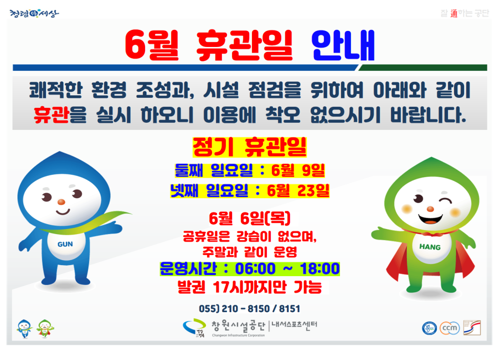 정경세상 6월 휴관일 안내 쾌적한 환경 조성과, 시설 점검을 위하여 아래와 같이 휴관을 실시 하오니 이용에 착오 없으시기 바랍니다. GUN 정기 휴관일 둘째 일요일 : 6월 9일 넷째 일요일 : 6월 23일 6월 6일(목) 공휴일은 강습이 없으며, 주말과 같이 운영 운영시간 : 06:00 ~ 18:00 발권 17시까지만 가능 055) 210-8150/8151 창원시설공단 내서스포츠센 HANG