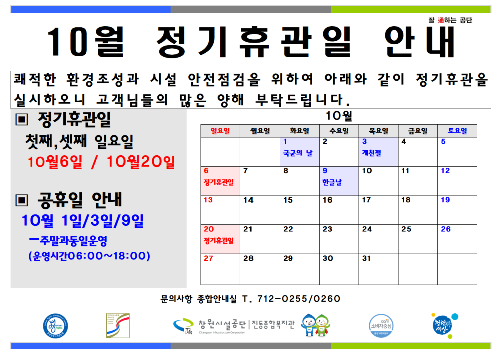 잘하는 공단 10월 정기휴관일 안내 쾌적한 환경조성과 시설 안전점검을 위하여 아래와 같이 정기휴관을 실시하오니 고객님들의 많은 양해 부탁드립니다. - 채용정보 ■ 정기휴관일 10월 일요일 화요일 수요일 목요일 금요일 토요일 조직 첫째, 셋째 일요일 1 2 3 국군의 날 개천절 시설안내지도 10월6일 / 10월20일 6 7 8 19 10 11 12 공단사보 정기관인 한글날 ■공휴일 안내 13 14 15 16 17 18 19 10월 1일/3일/9일 (운영시간06:00~18:00) 20 21 22 23 24 25 26 -주말과동일운영 27 28 29 30 31 com 소비자중심 10월 정기휴관일 및 공휴일 안내 복사 이동 문의사항 종합안내실 T. 712-0255/0260 창원시설공단동복지관