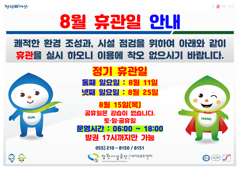 정경세상 0건 288회 2024-07-29 8월 휴관일 안내 쾌적한 환경 조성과, 시설 점검을 위하여 아래와 같이 휴관을 실시 하오니 이용에 착오 없으시기 바랍니다. GUN 정기 휴관일 둘째 일요일 : 8월 11일 넷째 일요일 : 8월 25일 8월 15일(목) 공휴일은 강습이 없습니다. 토·일·공휴일 운영시간 : 06:00 ~ 18:00 발권 17시까지만 가능 055) 210-8150/8151 창원시설공단 내스포츠센터 HANG