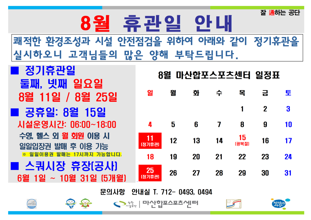 8월 휴관일 안내 잘 通하는 공단 쾌적한 환경조성과 시설 안전점검을 위하여 아래와 같이 정기휴관을 실시하오니 고객님들의 많은 양해 부탁드립니다. 정기휴관일 둘째, 넷째 일요일 8월 마산합포스포츠센터 일정표 시설안내지도 8월 11일 / 8월 25일 일 월 화 수 목 금 토 공단사보 공휴일: 8월 15일 1 2 3 시설운영시간: 06:00~18:00 수영, 헬스 외 월 회원 이용 시 일일입장권 발매 후 이용 가능 • 일일이용권 발매는 17시까지 가능합니다. 4 5 6 7 8 9 10 11 12 13 14 15 16 17 18 19 20 21 22 23 24 스쿼시장 휴장(공사] 6월 1일~10월 31일 (5개월)] 25 [정기휴관) 26 27 28 29 30 31 문의사항 안내실 T. 712-0493, 0494 마산합포스포츠센터