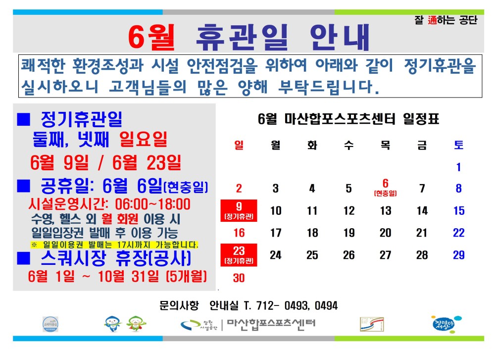 6월 휴관일 안내 잘 通하는 공단 쾌적한 환경조성과 시설 안전점검을 위하여 아래와 같이 정기휴관을 실시하오니 고객님들의 많은 양해 부탁드립니다. 정기휴관일 - 행사소식 - 채용정보 6월 마산합포스포츠센터 일정표 조직 둘째, 넷째 일요일 일월화 수목 금 토 시설안내지도 6월 9일/6월 23일 1 공단사보 공휴일: 6월 6일(현충일] 6 2 3 4 5 7 8 시설운영시간: 06:00~18:00 수영, 헬스 외 월 회원 이용 시 일일입장권 발매 후 이용 가능 일일이용권 발매는 17시까지 가능합니다. 스쿼시장 휴장(공사] 6월 1일~10월 31일 [5개월] 문의사항 안내실 T. 712-0493, 0494 9 10 11 12 13 14 15 16 17 18 19 20 21 22 23 24 [정기휴관 25 26 27 28 29 30 com 소비자중심 6월 정기휴관일 및 공휴일 안내 복사 이동 ▲이전글 6월 정기휴관일 및 공휴일 안내 다음글 대방황토방 앞 공영주차장 부분 휴장 안내 공사공단 바로가기 마산합포스포츠센터