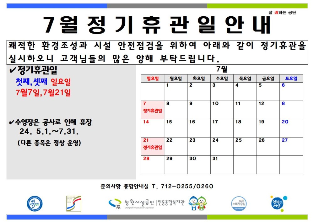 7월 정기휴관일 안내 잘하는 공단 쾌적한 환경조성과 시설 안전점검을 위하여 아래와 같이 정기휴관을 실시하오니 고객님들의 많은 양해 부탁드립니다. - 행사소식 - 채용정보 ✓ 정기휴관일 조직 첫째, 셋째 일요일 7월 화요인 수요일 목요일 금요일 토요일 1 3 4 5 6 7월7일, 7월21일 시설안내지도 7 10 11 12 공단사보 ✓ 수영장은 공사로 인해 휴장 24. 5.1.~7.31. 14 15 16 17 18 19 20 (다른 종목은 정상 운영) 21 22 23 24 25 26 27 장기휴관일 28 29 30 31 com 소비자중심 7월 정기 휴관일 안내 복사 이동 문의사항 종합안내실 T. 712-0255/0260