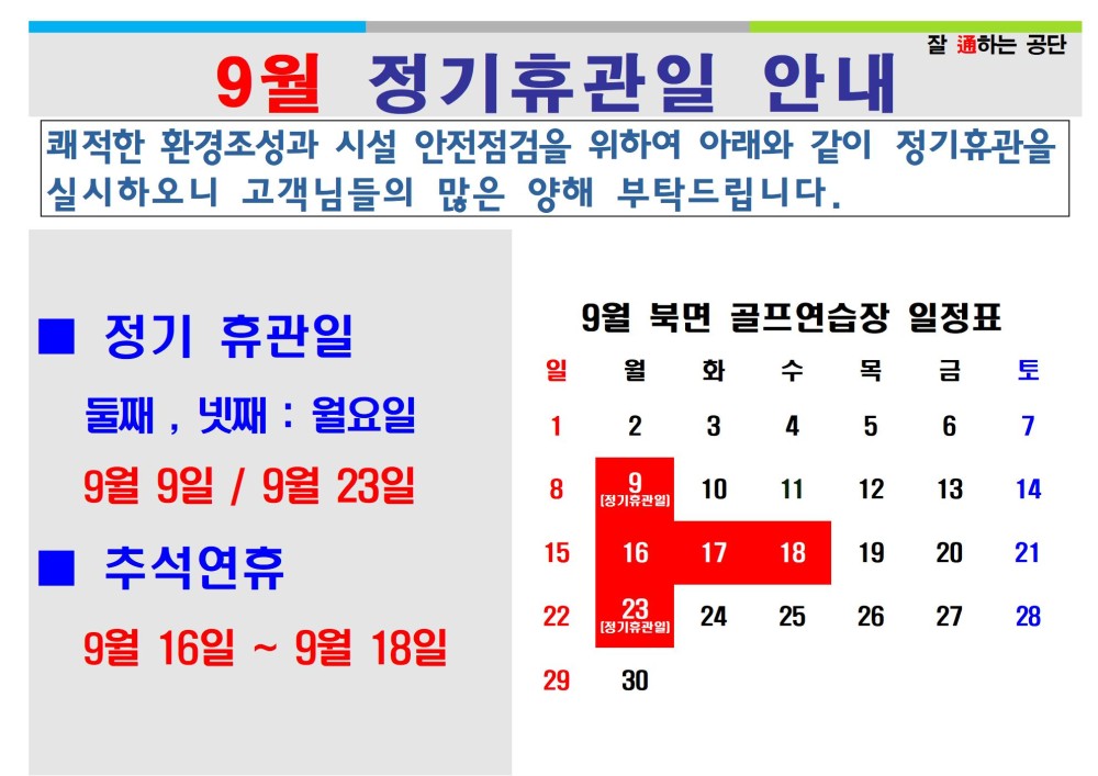 9월 정기휴관일 안내 잘 通하는 공단 쾌적한 환경조성과 시설 안전점검을 위하여 아래와 같이 정기휴관을 실시하오니 고객님들의 많은 양해 부탁드립니다. 정기 휴관일 9월 북면 골프연습장 일정표 시설안내지도 일 월화 수목금 토 공단사보 둘째, 넷째: 월요일 1 2 3 4 5 6 7 9월 9일/9월 23일 기휴관 8 9 10 11 12 13 14 추석연휴 15 16 17 18 19 20 21 22 23 24 25 26 27 28 