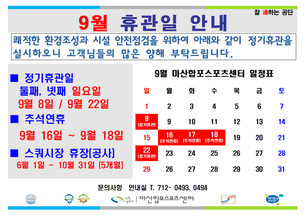 9월 휴관일 안내 잘 通하는 공단 쾌적한 환경조성과 시설 안전점검을 위하여 아래와 같이 정기휴관을 실시하오니 고객님들의 많은 양해 부탁드립니다. 정기휴관일 9월 마산합포스포츠센터 일정표 둘째, 넷째 일요일 일 월화 수 목 금 토 시설안내지도 공단사보 9월 8일/9월 22일 추석연휴 1 2 3 4 5 6 7 8 9 10 11 12 13 14 9월 16일 ~ 9월 18일 15 16 17 18 [주식연금] [추석연휴] [추석연휴] 19 20 21 스쿼시장 휴장(공사] 6월 1일~10월 31일 [5개월] 22 [정기휴전 23 24 25 26 27 28 29 26 27 28 29 30 31 문의사항 안내실 T. 712-0493, 0494 복사 이동 마산합포스포츠센터