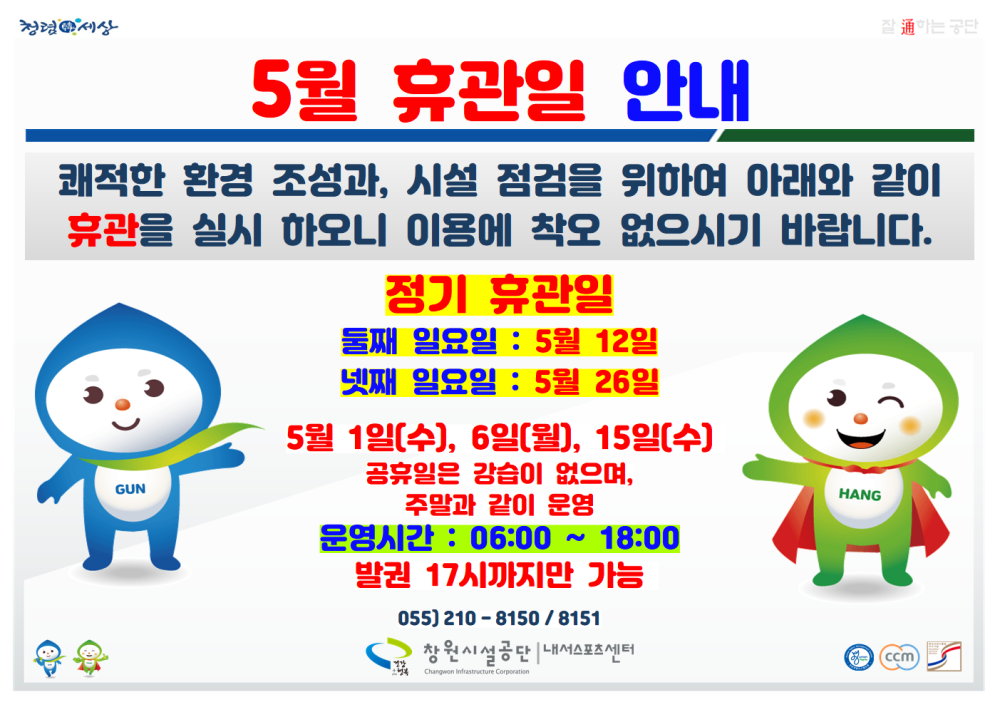 정경세상 5월 휴관일 안내 쾌적한 환경 조성과, 시설 점검을 위하여 아래와 같이 휴관을 실시 하오니 이용에 착오 없으시기 바랍니다. GUN 정기 휴관일 둘째 일요일 : 5월 12일 넷째 일요일 : 5월 26일 5월 1일(수), 6일(월), 15일(수) 공휴일은 강습이 없으며, 주말과 같이 운영 운영시간 : 06:00 ~ 18:00 발권 17시까지만 가능 055) 210-8150/8151 창원시설공단 내스포츠센 HANG