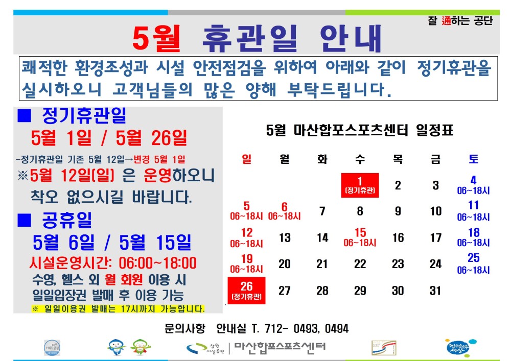 5월 휴관일 안내 잘 하는 공단 쾌적한 환경조성과 시설 안전점검을 위하여 아래와 같이 정기휴관을 실시하오니 고객님들의 많은 양해 부탁드립니다. 정기휴관일 5월 1일 / 5월 26일 -정기휴관일 기존 5월 12일 변경 5월 1일 공단사보 5월 마산합포스포츠센터 일정표 일 월화 수 목금 토 ※5월 12일[일]은 운영하오니 1 (장기휴관) 4 2 3 착오 없으시길 바랍니다. 공휴일 5월 6일 / 5월 15일 시설운영시간: 06:00~18:00 수영, 헬스 외 월 회원 이용 시 일일입장권 발매 후 이용 가능 * 일일이용권 발매는 17시까지 가능합니다. 문의사항 안내실 T. 712-0493, 0494 마산합포스포츠센터 06-18시 5 6 06~18시 06~18시 11 7 8 9 10 06-18시 12 06~18시 15 13 14 06-18시 16 18 17 08-18시 19 06-18시 25 20 21 22 23 24 06-18시 26 [장기관 27 28 29 30 31