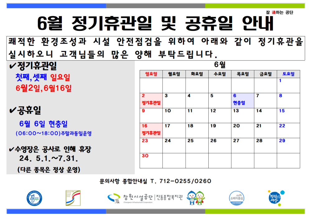 잘하는 공단 6월 정기휴관일 및 공휴일 안내 쾌적한 환경조성과 시설 안전점검을 위하여 아래와 같이 정기휴관을 실시하오니 고객님들의 많은 양해 부탁드립니다. - 행사소식 - 채용정보 ✓ 정기휴관일 첫째, 셋째 일요일 6월 일요일 월요일 화요인 수요일 목요일 금요일 토요일 조직 6월2일, 6월16일 2 3 5 7 8 시설안내지도 정기휴관일 현충일 공휴일 10 11 12 13 14 15 공단사보 6월 6일 현충일 16 17 18 19 20 21 22 (06:00~18:00) 주말과동일운영 정기휴관일 23 24 25 26 27 28 29 ✓수영장은 공사로 인해 휴장 24. 5.1.~7.31. 30 (다른 종목은 정상 운영) com 소비자중심 6월 정기휴관일 및 공휴일 안내 복사 이동 문의사항 종합안내실 T. 712-0255/0260 창원시설공단 진동복지관